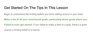 Get Started On The Tips In This Lesson
Begin to understand the limiting beliefs you have rattling around in your brain.
Make a list of all your unachieved goals, particularly those goals where you
Failed to even get started. If you failed to make a dent in a goal, there’s a good
chance a limiting belief is to blame.
 