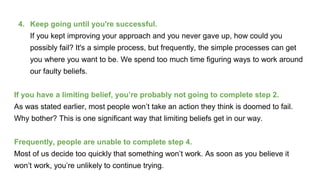 4. Keep going until you're successful.
If you kept improving your approach and you never gave up, how could you
possibly fail? It's a simple process, but frequently, the simple processes can get
you where you want to be. We spend too much time figuring ways to work around
our faulty beliefs.
If you have a limiting belief, you’re probably not going to complete step 2.
As was stated earlier, most people won’t take an action they think is doomed to fail.
Why bother? This is one significant way that limiting beliefs get in our way.
Frequently, people are unable to complete step 4.
Most of us decide too quickly that something won’t work. As soon as you believe it
won’t work, you’re unlikely to continue trying.
 