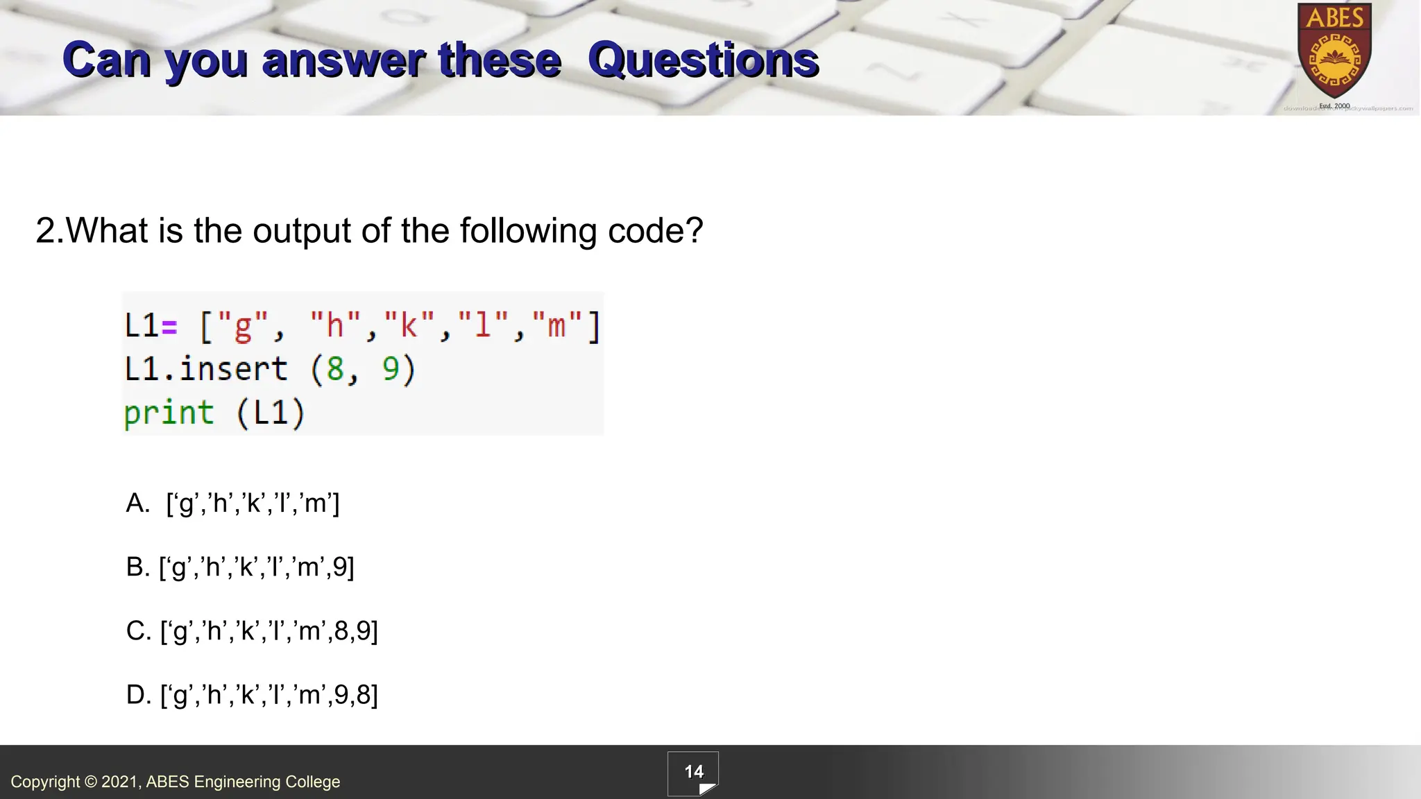 Copyright © 2021, ABES Engineering College
14
Can you answer these Questions
2.What is the output of the following code?
A. [‘g’,’h’,’k’,’l’,’m’]
B. [‘g’,’h’,’k’,’l’,’m’,9]
C. [‘g’,’h’,’k’,’l’,’m’,8,9]
D. [‘g’,’h’,’k’,’l’,’m’,9,8]
 