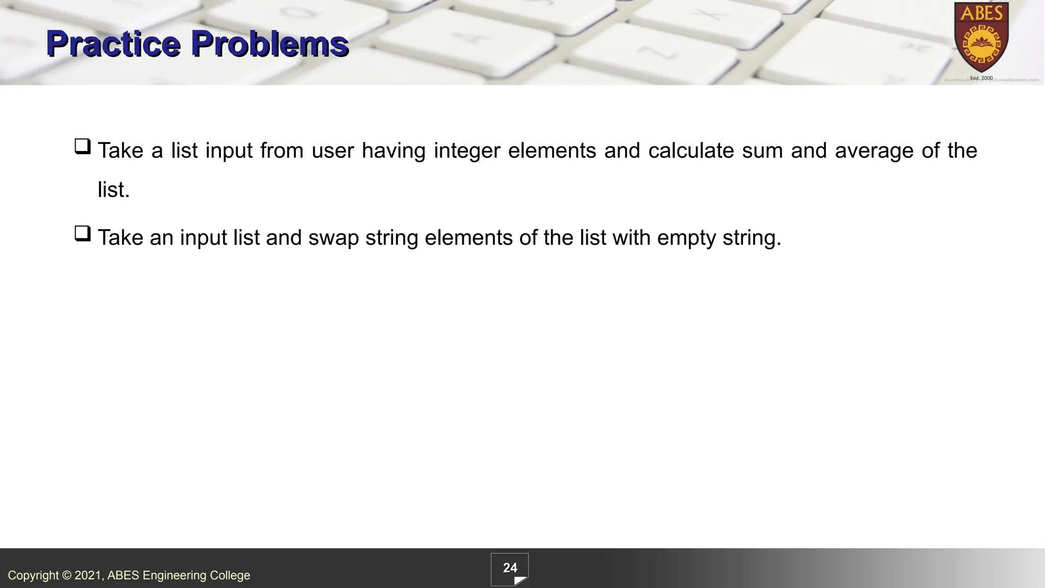 Copyright © 2021, ABES Engineering College
24
Practice Problems
 Take a list input from user having integer elements and calculate sum and average of the
list.
 Take an input list and swap string elements of the list with empty string.
 