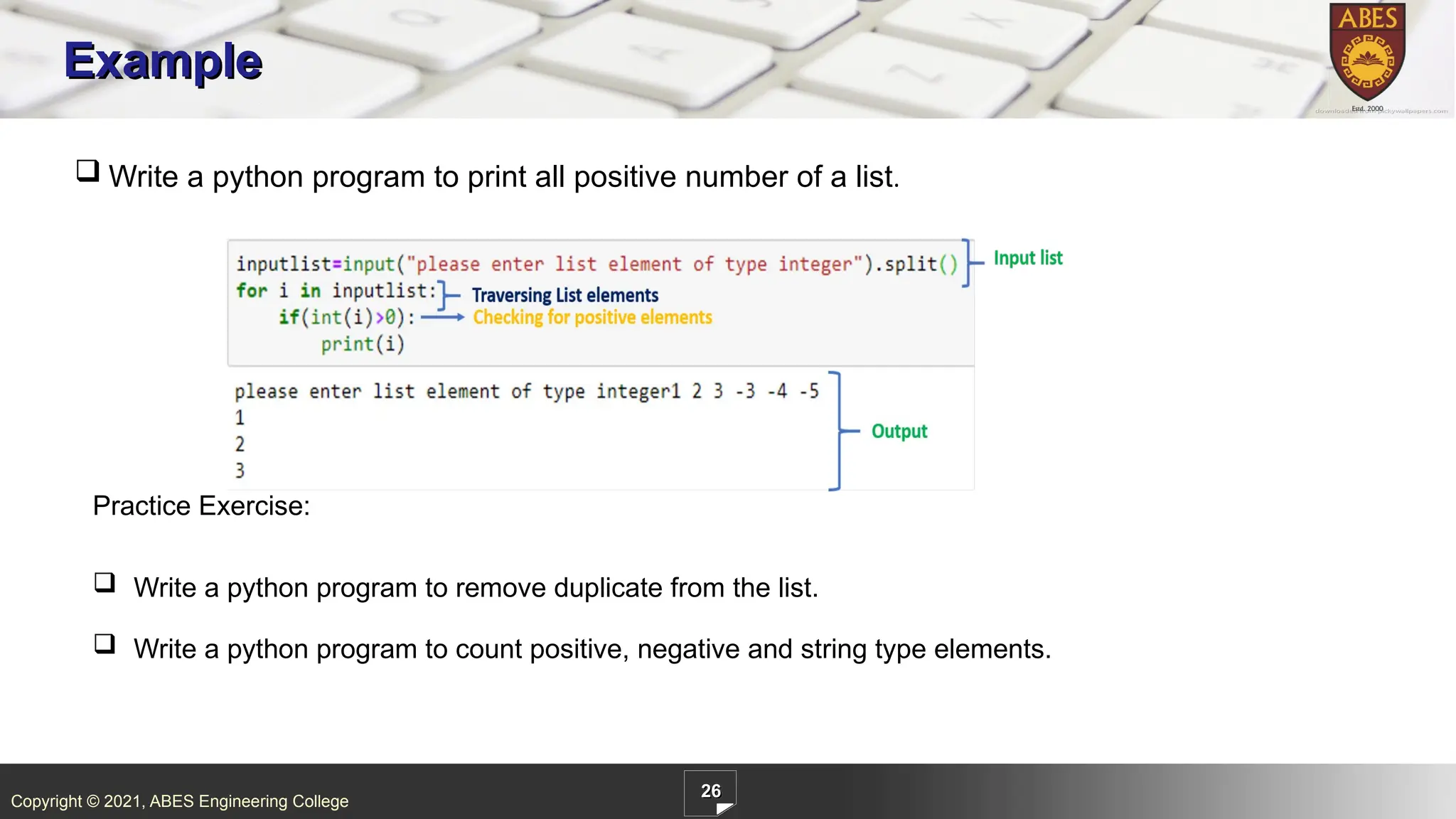 Copyright © 2021, ABES Engineering College
26
Example
 Write a python program to print all positive number of a list.
Practice Exercise:
 Write a python program to remove duplicate from the list.
 Write a python program to count positive, negative and string type elements.
 