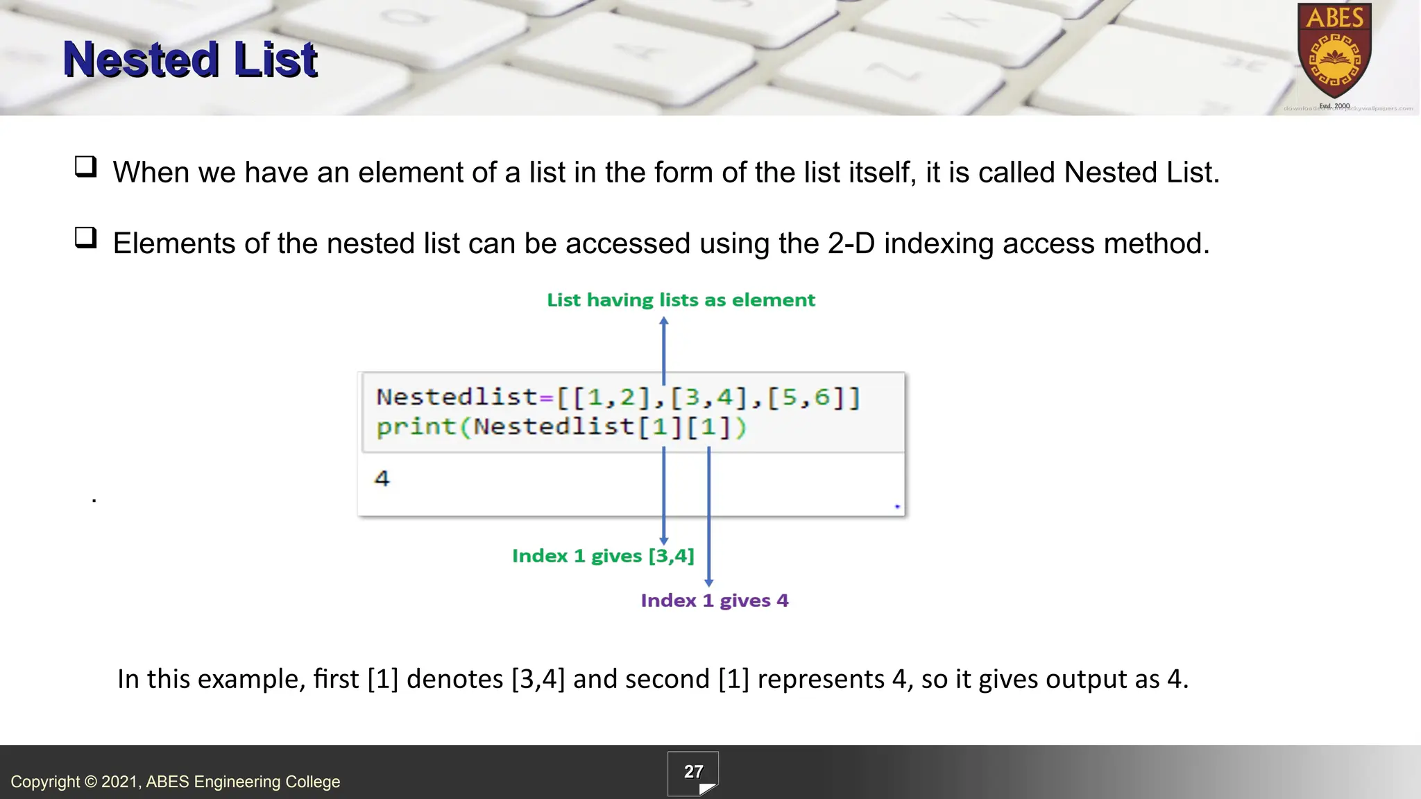 Copyright © 2021, ABES Engineering College
27
Nested List
 When we have an element of a list in the form of the list itself, it is called Nested List.
 Elements of the nested list can be accessed using the 2-D indexing access method.
.
In this example, first [1] denotes [3,4] and second [1] represents 4, so it gives output as 4.
 