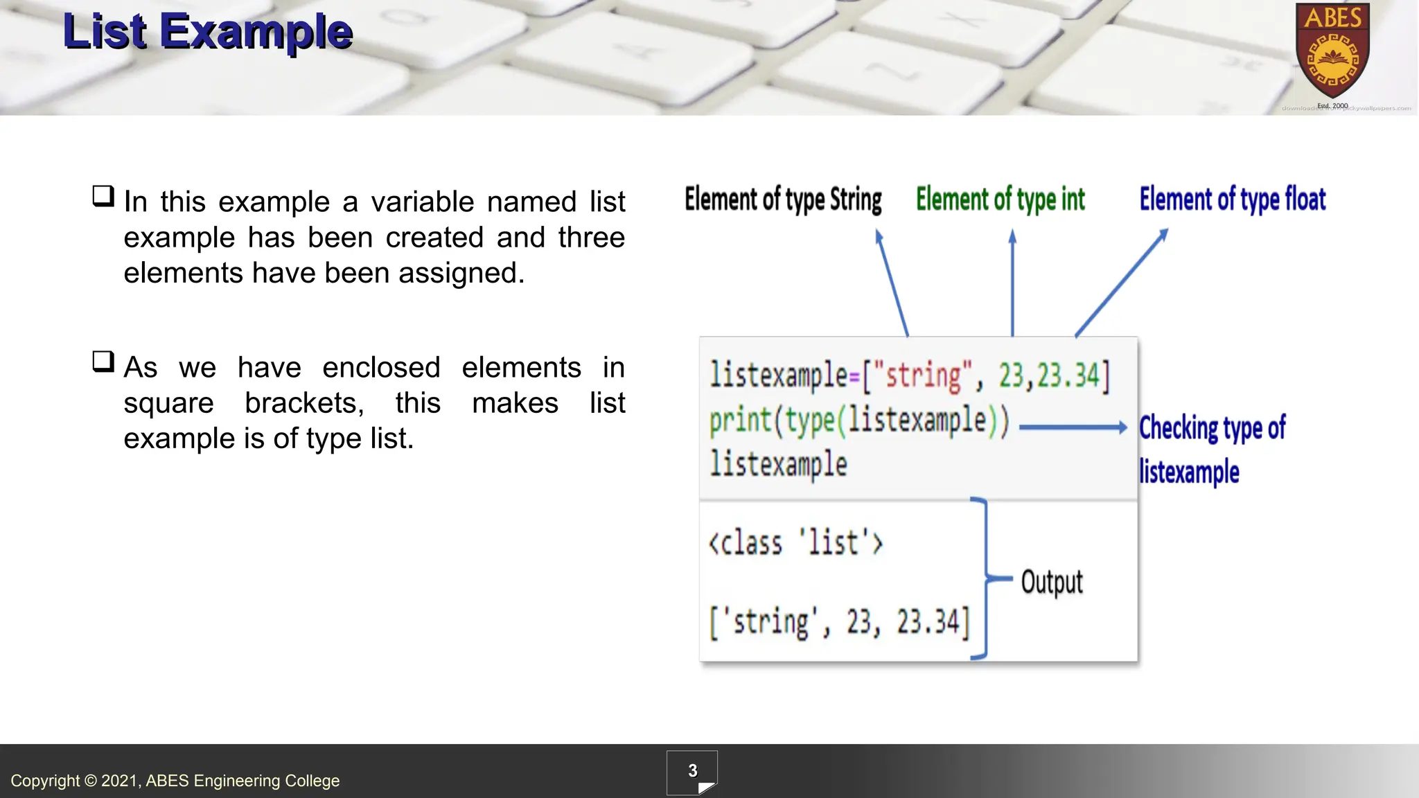 Copyright © 2021, ABES Engineering College
3
List Example
 In this example a variable named list
example has been created and three
elements have been assigned.
 As we have enclosed elements in
square brackets, this makes list
example is of type list.
 