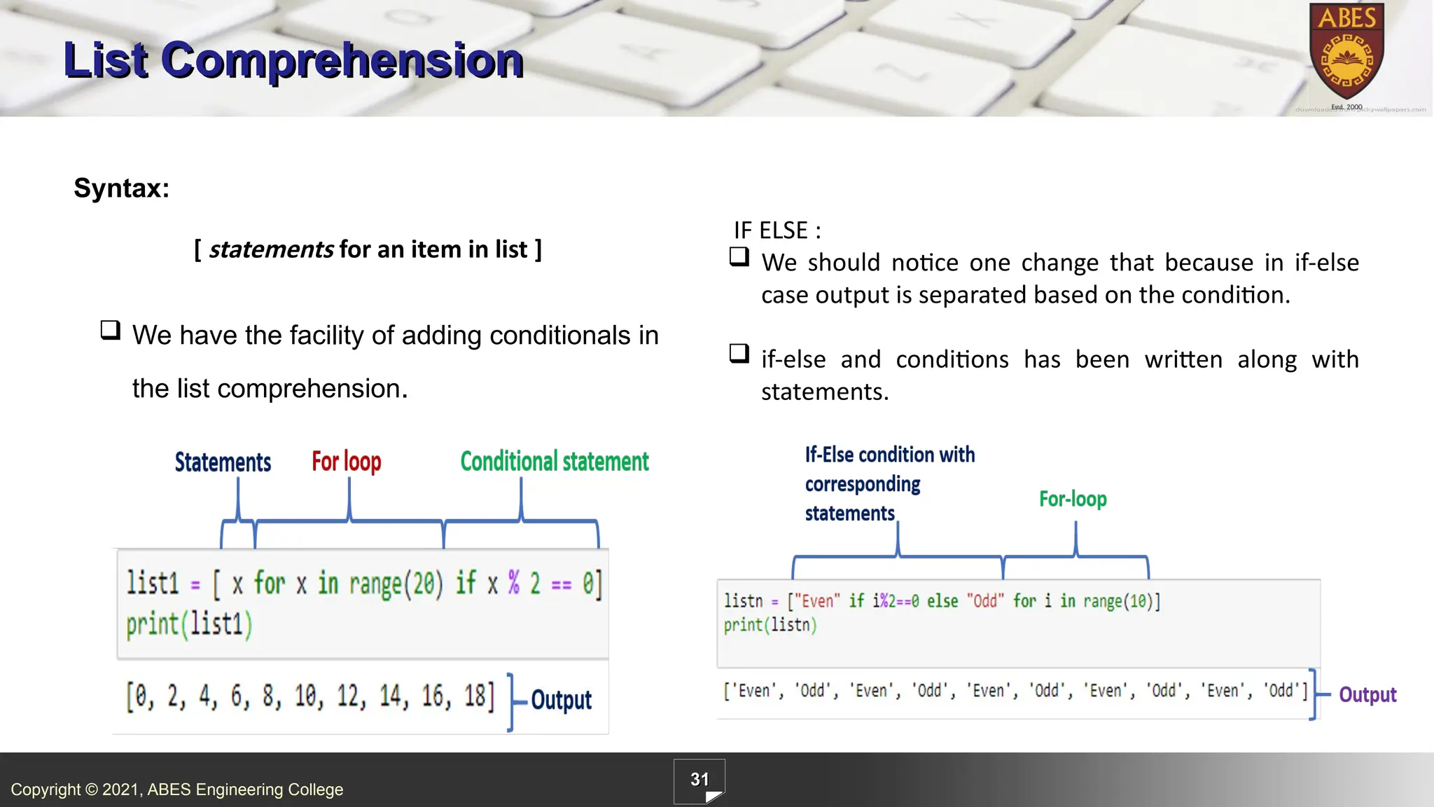 Copyright © 2021, ABES Engineering College
31
List Comprehension
Syntax:
[ statements for an item in list ]
.
IF ELSE :
 We should notice one change that because in if-else
case output is separated based on the condition.
 if-else and conditions has been written along with
statements.
 We have the facility of adding conditionals in
the list comprehension.
 