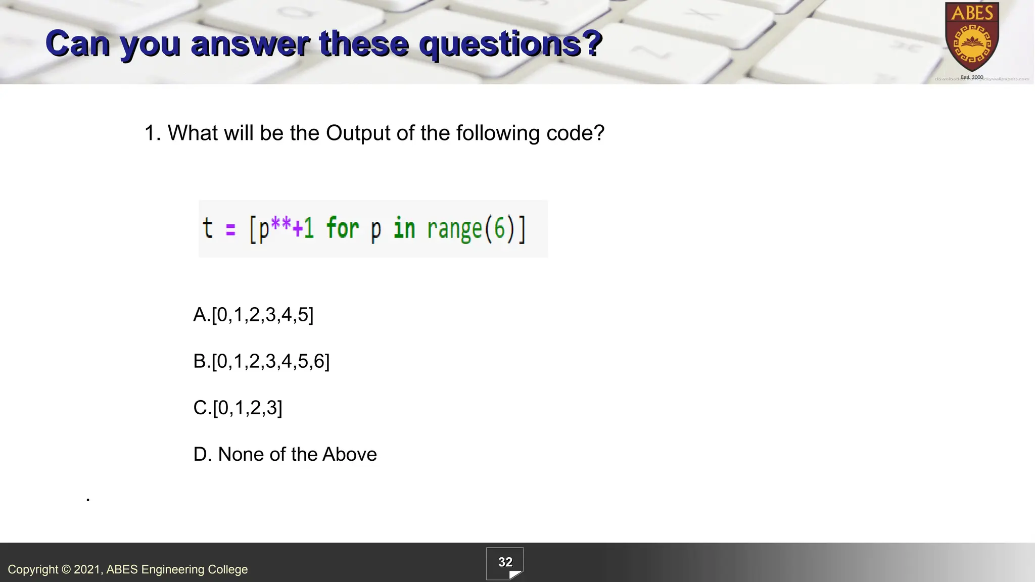 Copyright © 2021, ABES Engineering College
32
Can you answer these questions?
1. What will be the Output of the following code?
.
A.[0,1,2,3,4,5]
B.[0,1,2,3,4,5,6]
C.[0,1,2,3]
D. None of the Above
 