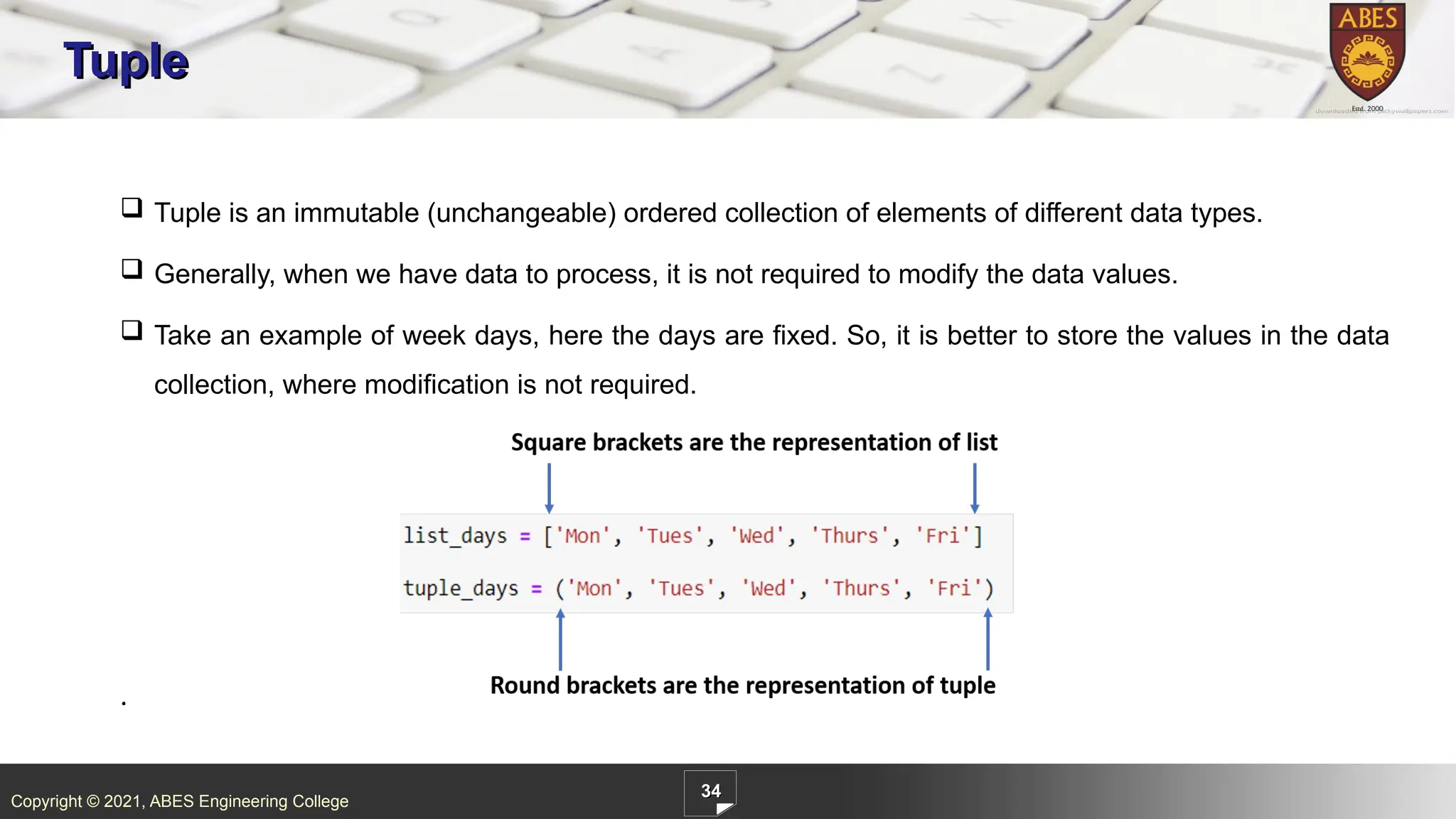 Copyright © 2021, ABES Engineering College
34
Tuple
.
 Tuple is an immutable (unchangeable) ordered collection of elements of different data types.
 Generally, when we have data to process, it is not required to modify the data values.
 Take an example of week days, here the days are fixed. So, it is better to store the values in the data
collection, where modification is not required.
 