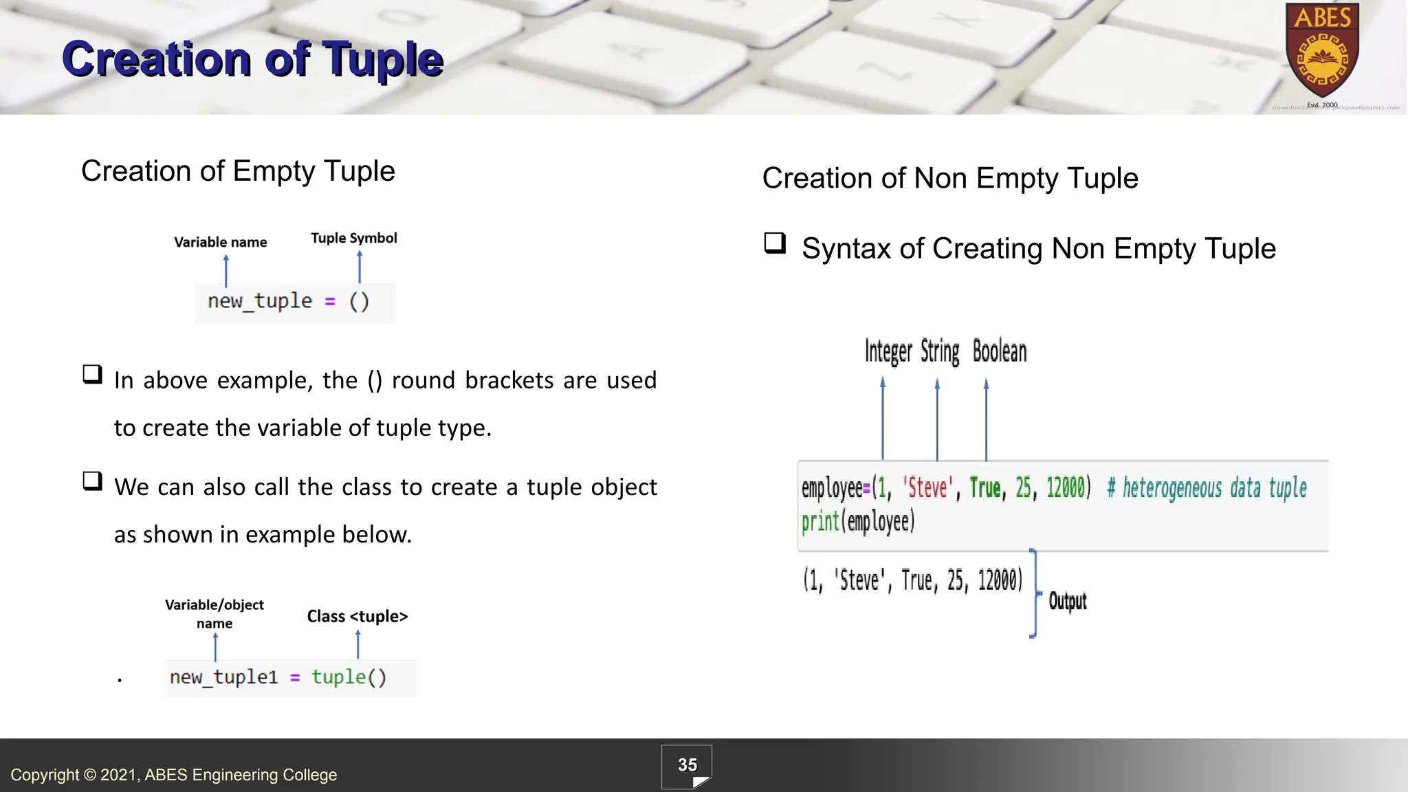 Copyright © 2021, ABES Engineering College
35
Creation of Tuple
.
Creation of Empty Tuple Creation of Non Empty Tuple
 Syntax of Creating Non Empty Tuple
 In above example, the () round brackets are used
to create the variable of tuple type.
 We can also call the class to create a tuple object
as shown in example below.
 