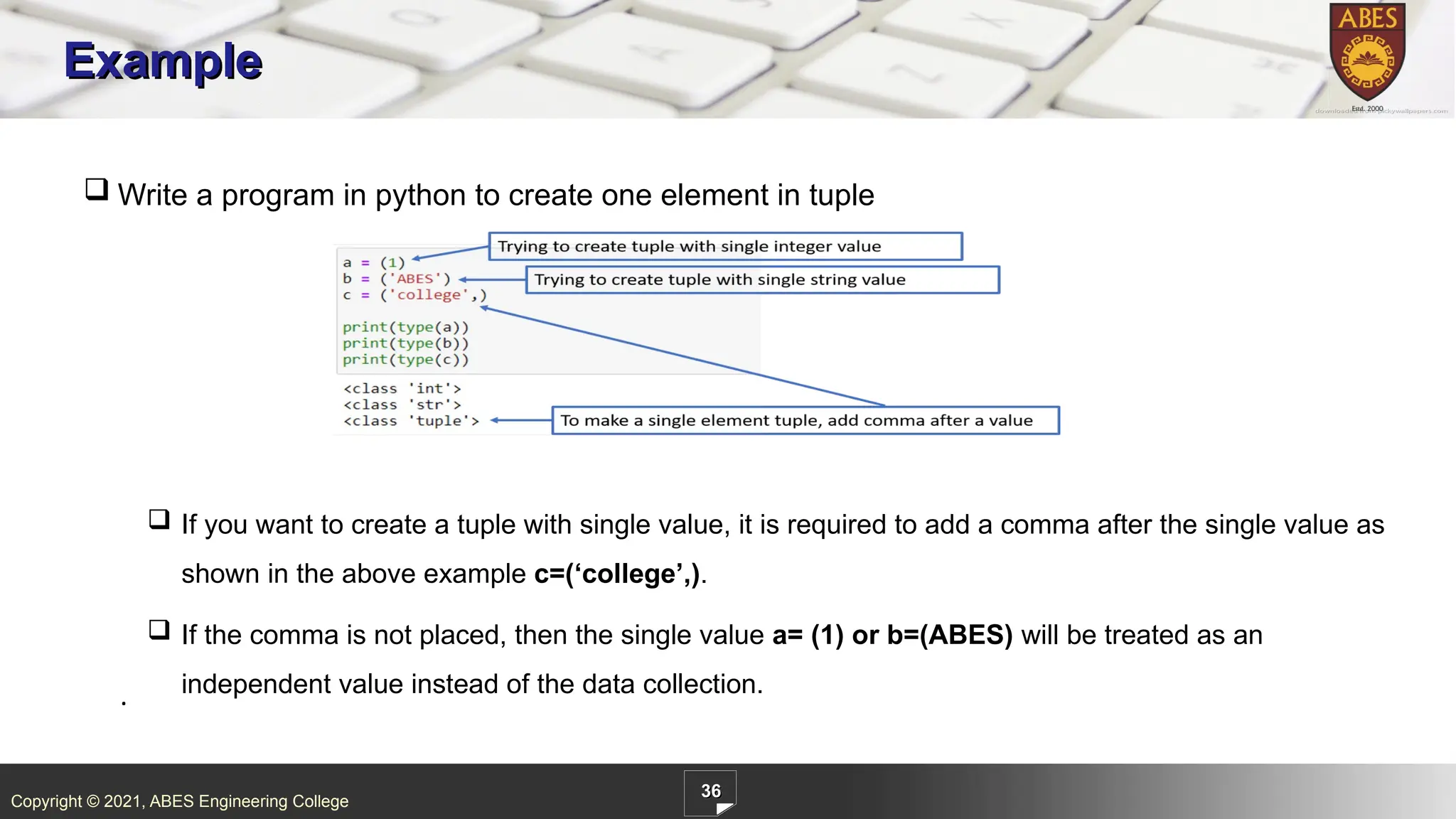 Copyright © 2021, ABES Engineering College
36
Example
.
 Write a program in python to create one element in tuple
 If you want to create a tuple with single value, it is required to add a comma after the single value as
shown in the above example c=(‘college’,).
 If the comma is not placed, then the single value a= (1) or b=(ABES) will be treated as an
independent value instead of the data collection.
 