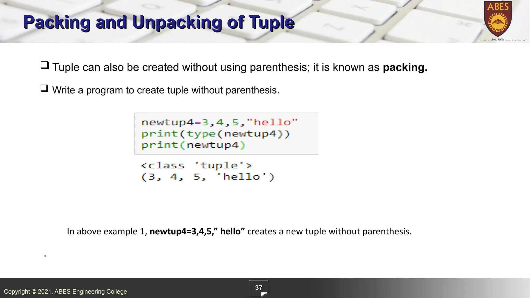 Copyright © 2021, ABES Engineering College
37
Packing and Unpacking of Tuple
.
 Tuple can also be created without using parenthesis; it is known as packing.
 Write a program to create tuple without parenthesis.
In above example 1, newtup4=3,4,5,” hello” creates a new tuple without parenthesis.
 