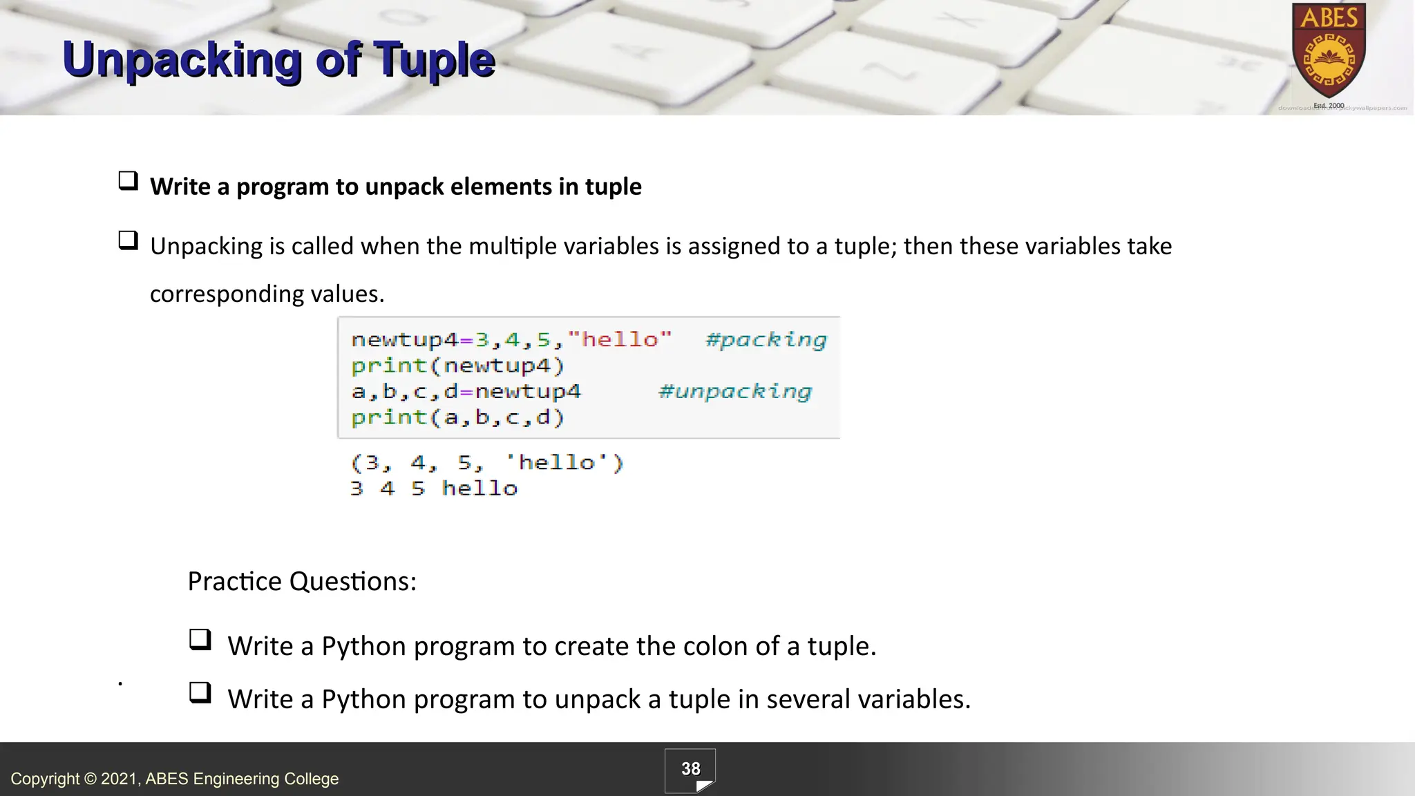Copyright © 2021, ABES Engineering College
38
Unpacking of Tuple
.
 Write a program to unpack elements in tuple
 Unpacking is called when the multiple variables is assigned to a tuple; then these variables take
corresponding values.
Practice Questions:
 Write a Python program to create the colon of a tuple.
 Write a Python program to unpack a tuple in several variables.
 