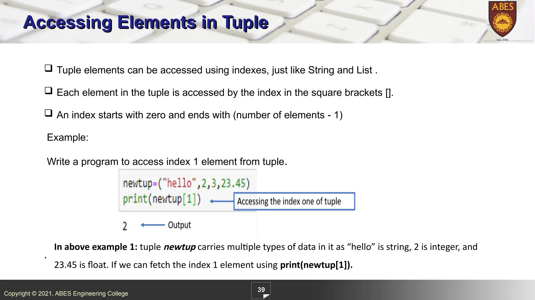 Copyright © 2021, ABES Engineering College
39
Accessing Elements in Tuple
.
 Tuple elements can be accessed using indexes, just like String and List .
 Each element in the tuple is accessed by the index in the square brackets [].
 An index starts with zero and ends with (number of elements - 1)
Example:
Write a program to access index 1 element from tuple.
In above example 1: tuple newtup carries multiple types of data in it as “hello” is string, 2 is integer, and
23.45 is float. If we can fetch the index 1 element using print(newtup[1]).
 