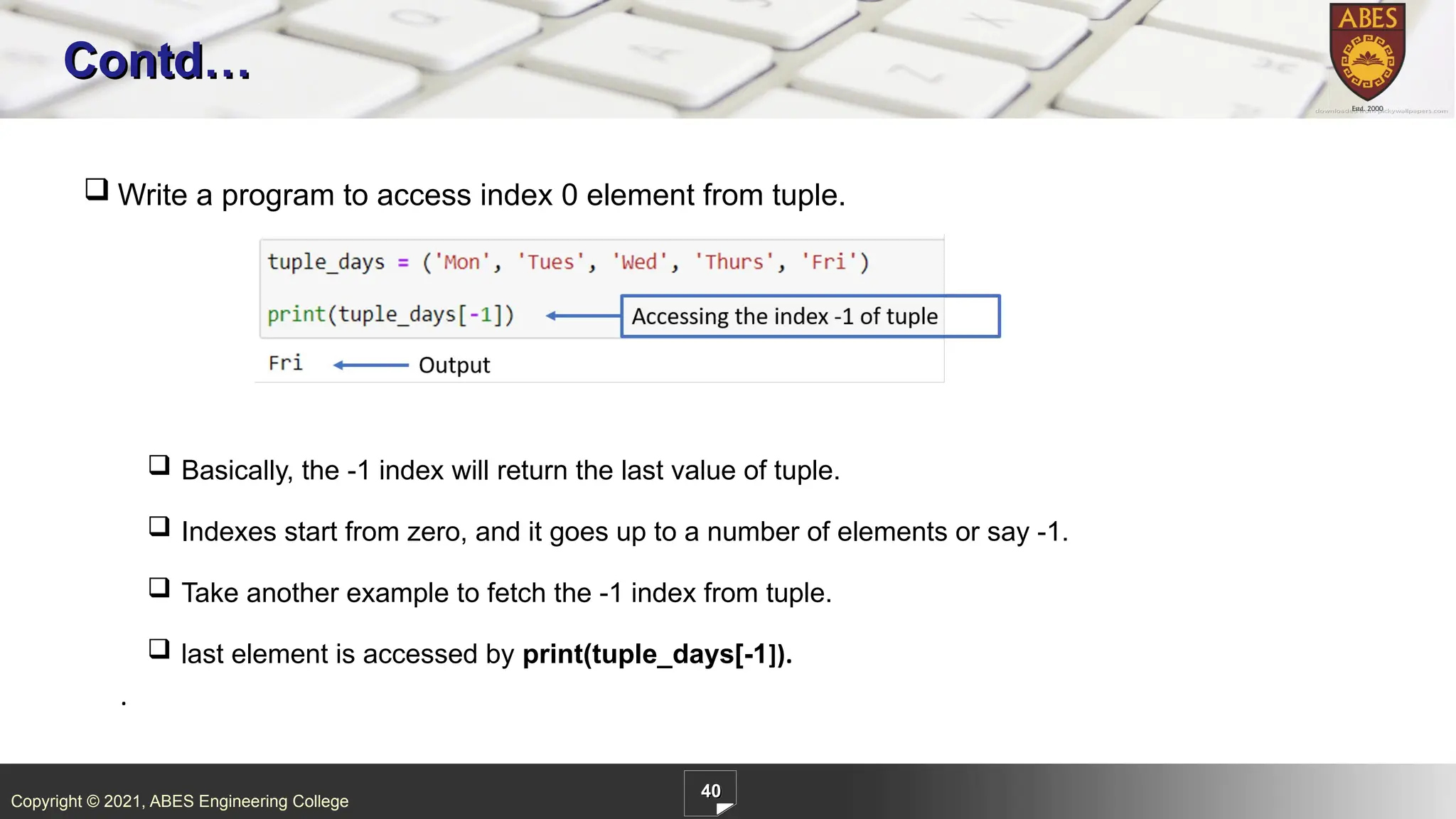 Copyright © 2021, ABES Engineering College
40
Contd…
.
 Write a program to access index 0 element from tuple.
 Basically, the -1 index will return the last value of tuple.
 Indexes start from zero, and it goes up to a number of elements or say -1.
 Take another example to fetch the -1 index from tuple.
 last element is accessed by print(tuple_days[-1]).
 