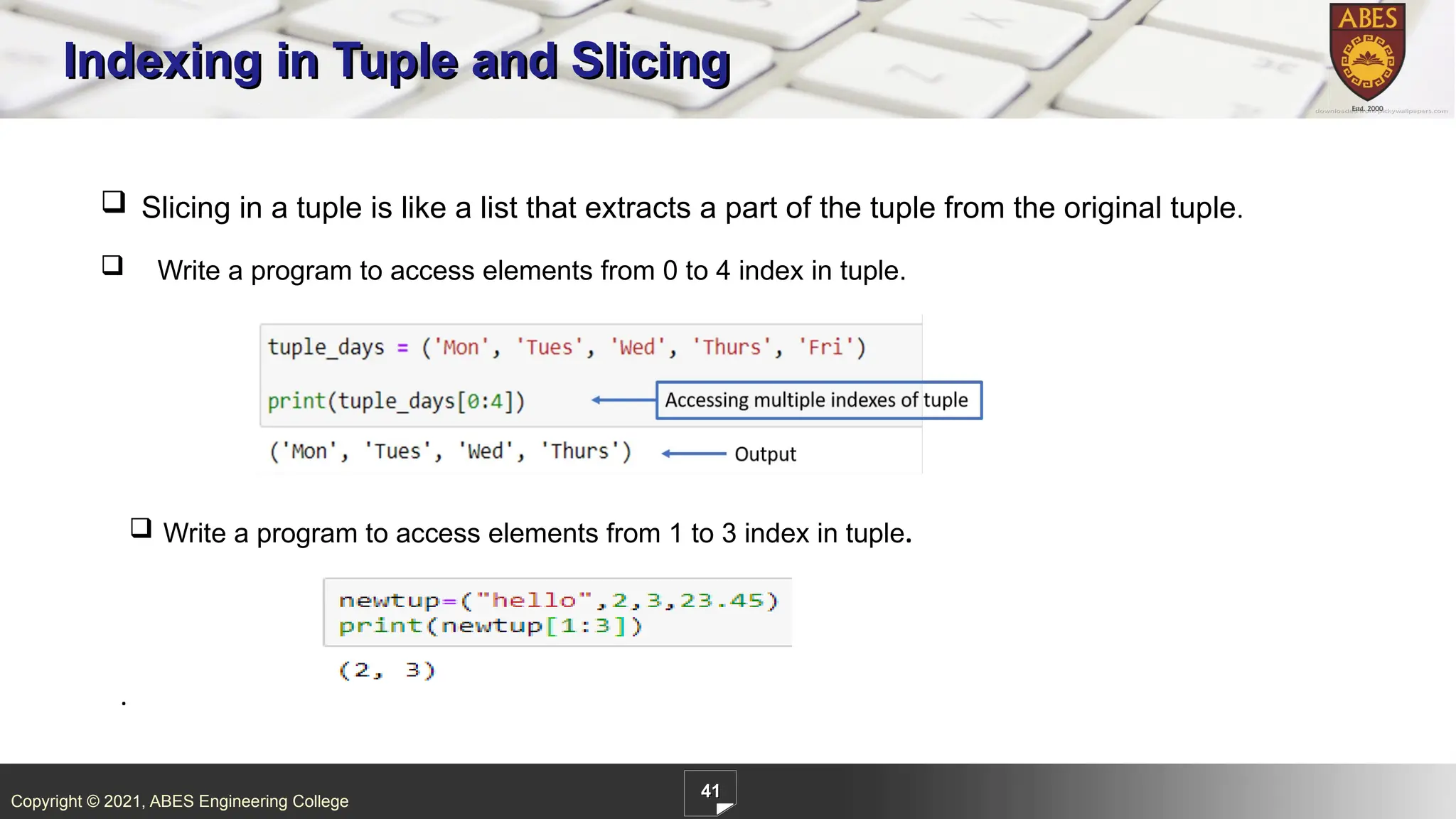 Copyright © 2021, ABES Engineering College
41
Indexing in Tuple and Slicing
.
 Slicing in a tuple is like a list that extracts a part of the tuple from the original tuple.
 Write a program to access elements from 0 to 4 index in tuple.
 Write a program to access elements from 1 to 3 index in tuple.
 