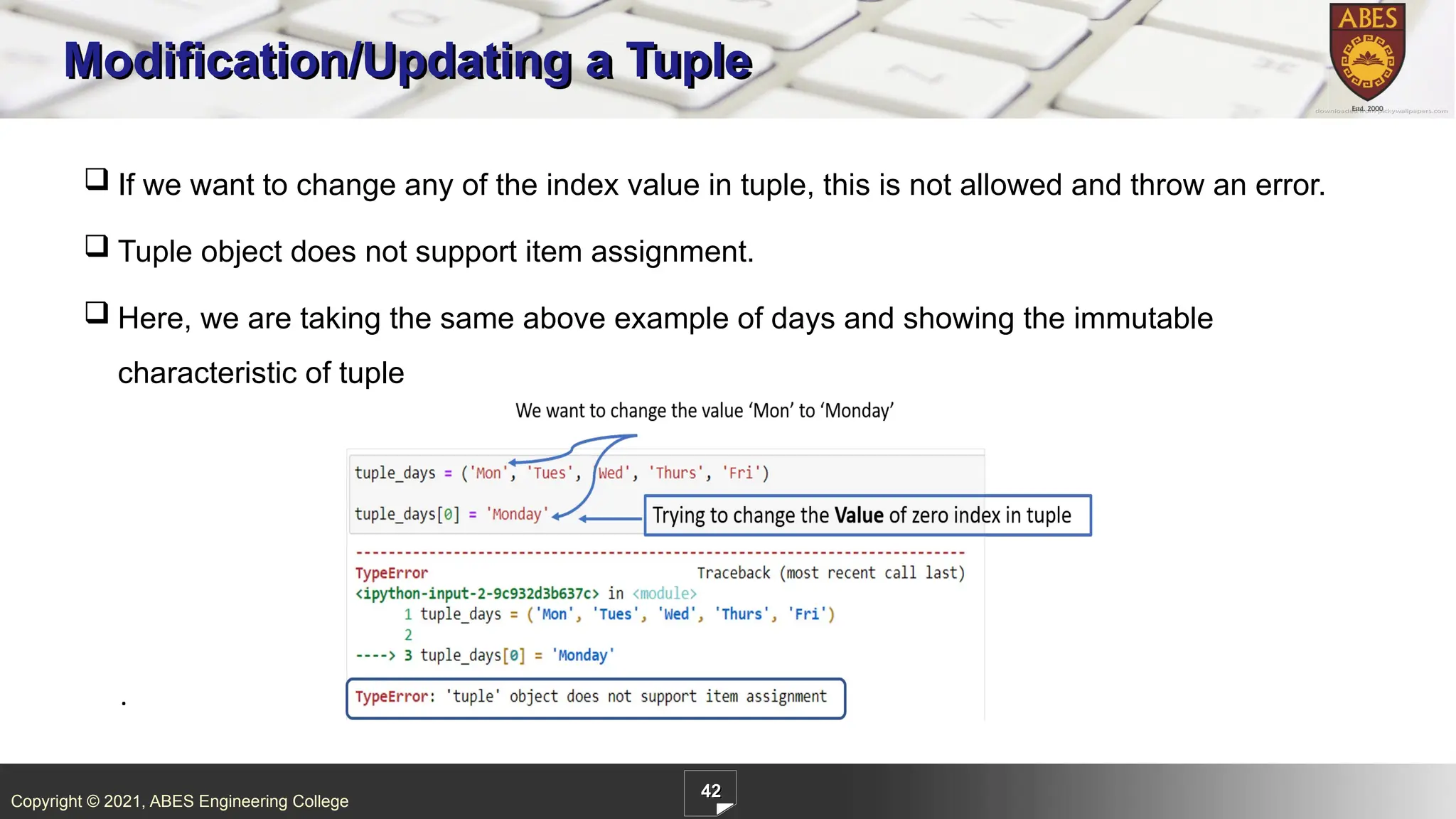 Copyright © 2021, ABES Engineering College
42
Modification/Updating a Tuple
.
 If we want to change any of the index value in tuple, this is not allowed and throw an error.
 Tuple object does not support item assignment.
 Here, we are taking the same above example of days and showing the immutable
characteristic of tuple
 