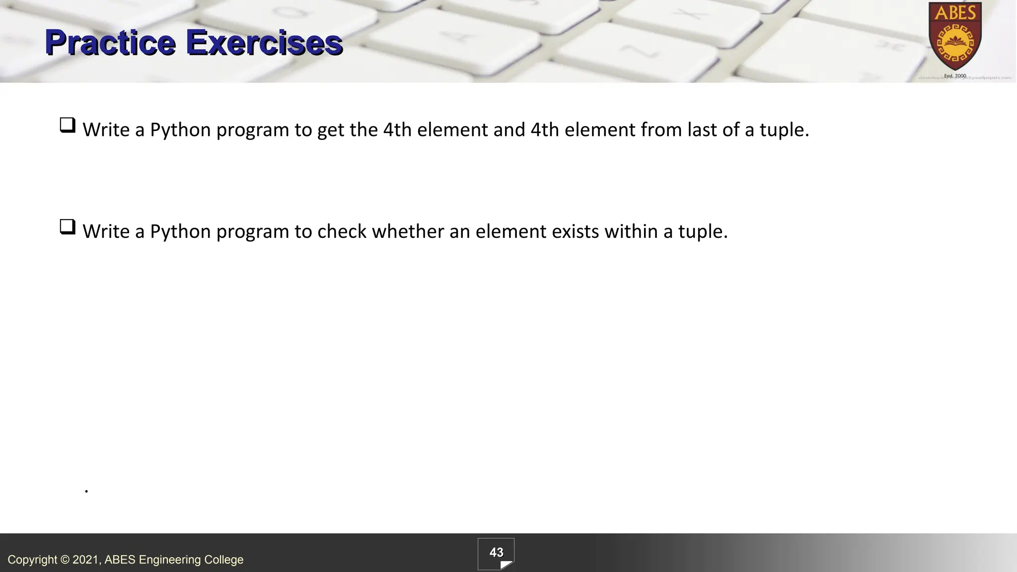 Copyright © 2021, ABES Engineering College
43
Practice Exercises
.
 Write a Python program to get the 4th element and 4th element from last of a tuple.
 Write a Python program to check whether an element exists within a tuple.
 
