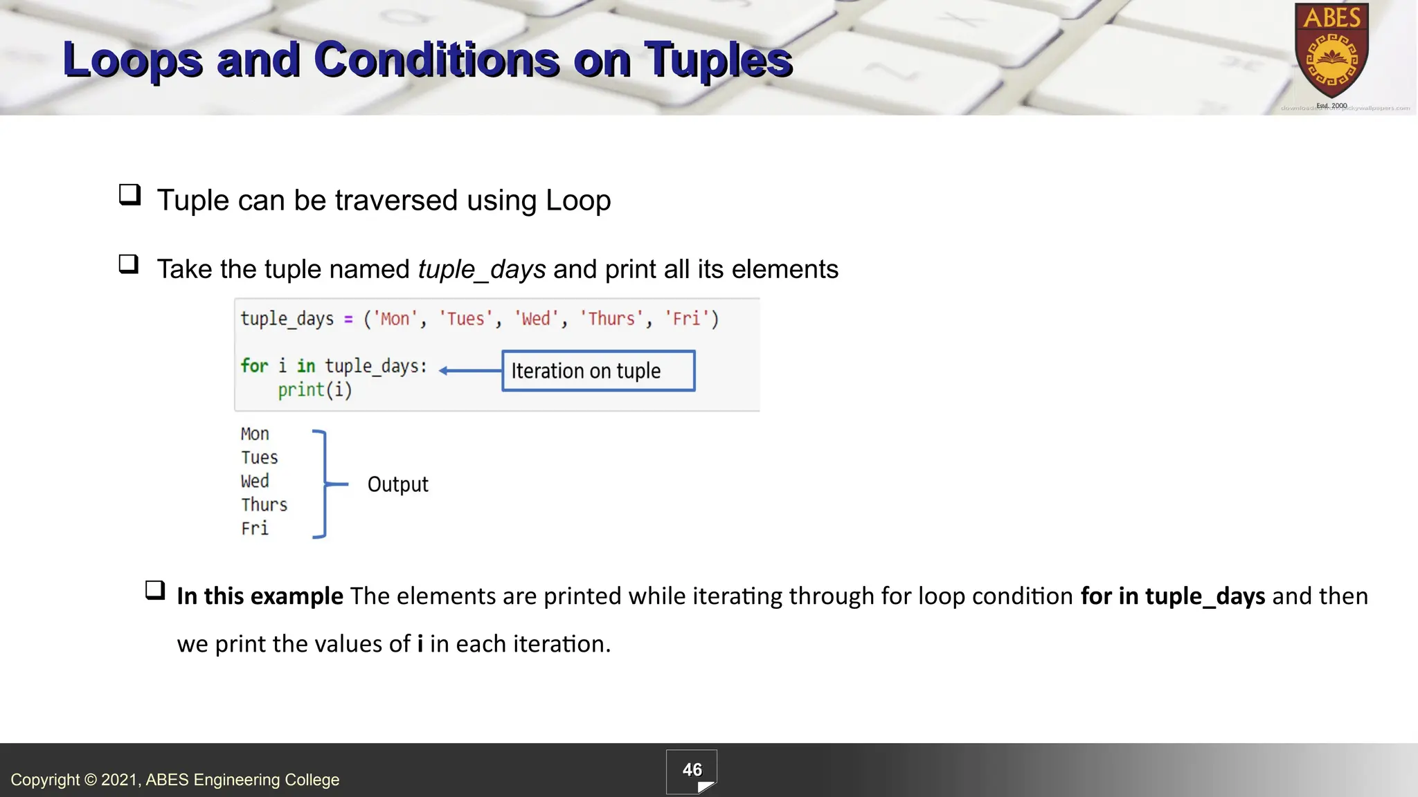 Copyright © 2021, ABES Engineering College
46
Loops and Conditions on Tuples
 In this example The elements are printed while iterating through for loop condition for in tuple_days and then
we print the values of i in each iteration.
 Tuple can be traversed using Loop
 Take the tuple named tuple_days and print all its elements
 