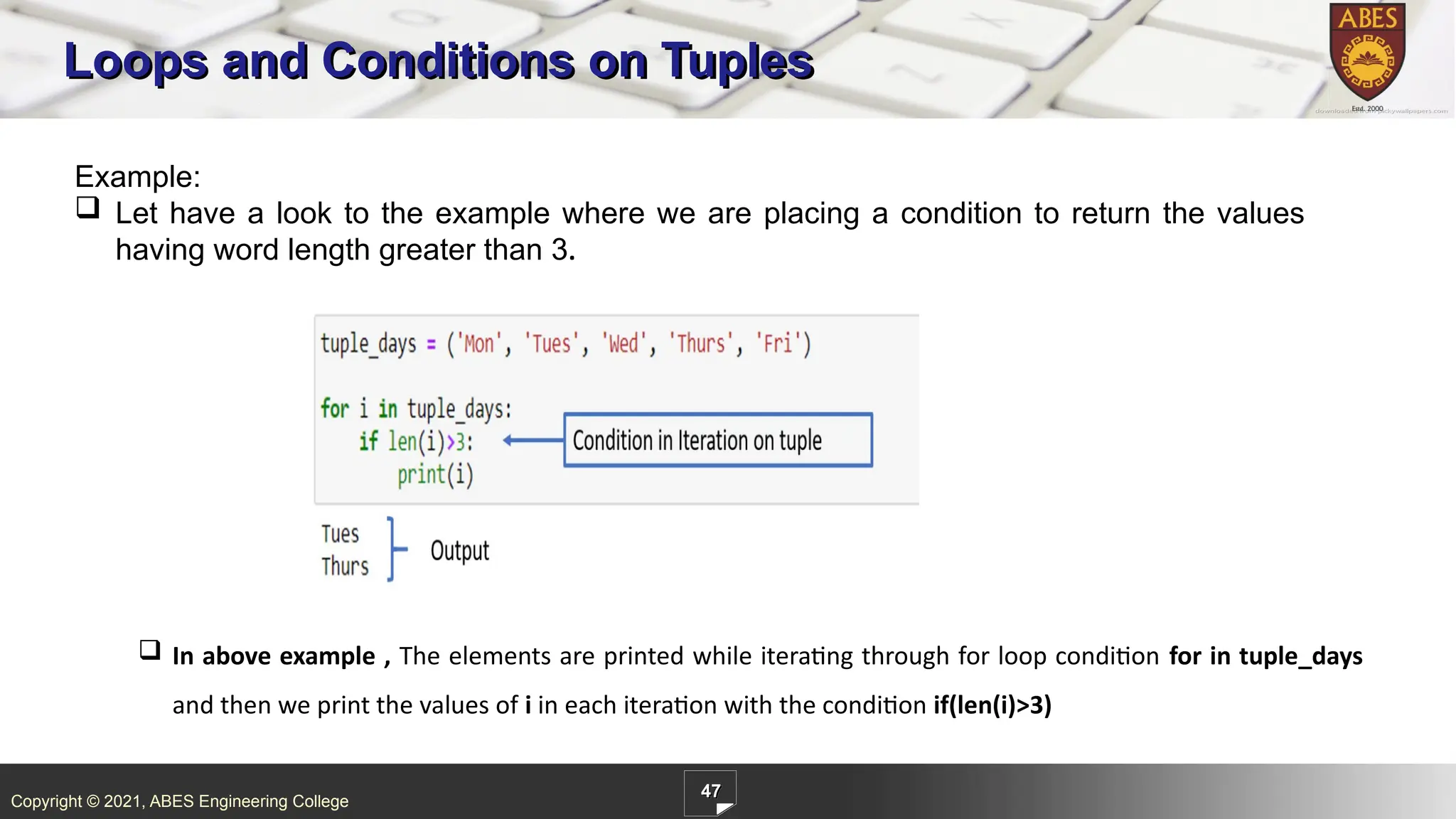 Copyright © 2021, ABES Engineering College
47
Loops and Conditions on Tuples
Example:
 Let have a look to the example where we are placing a condition to return the values
having word length greater than 3.
 In above example , The elements are printed while iterating through for loop condition for in tuple_days
and then we print the values of i in each iteration with the condition if(len(i)>3)
 