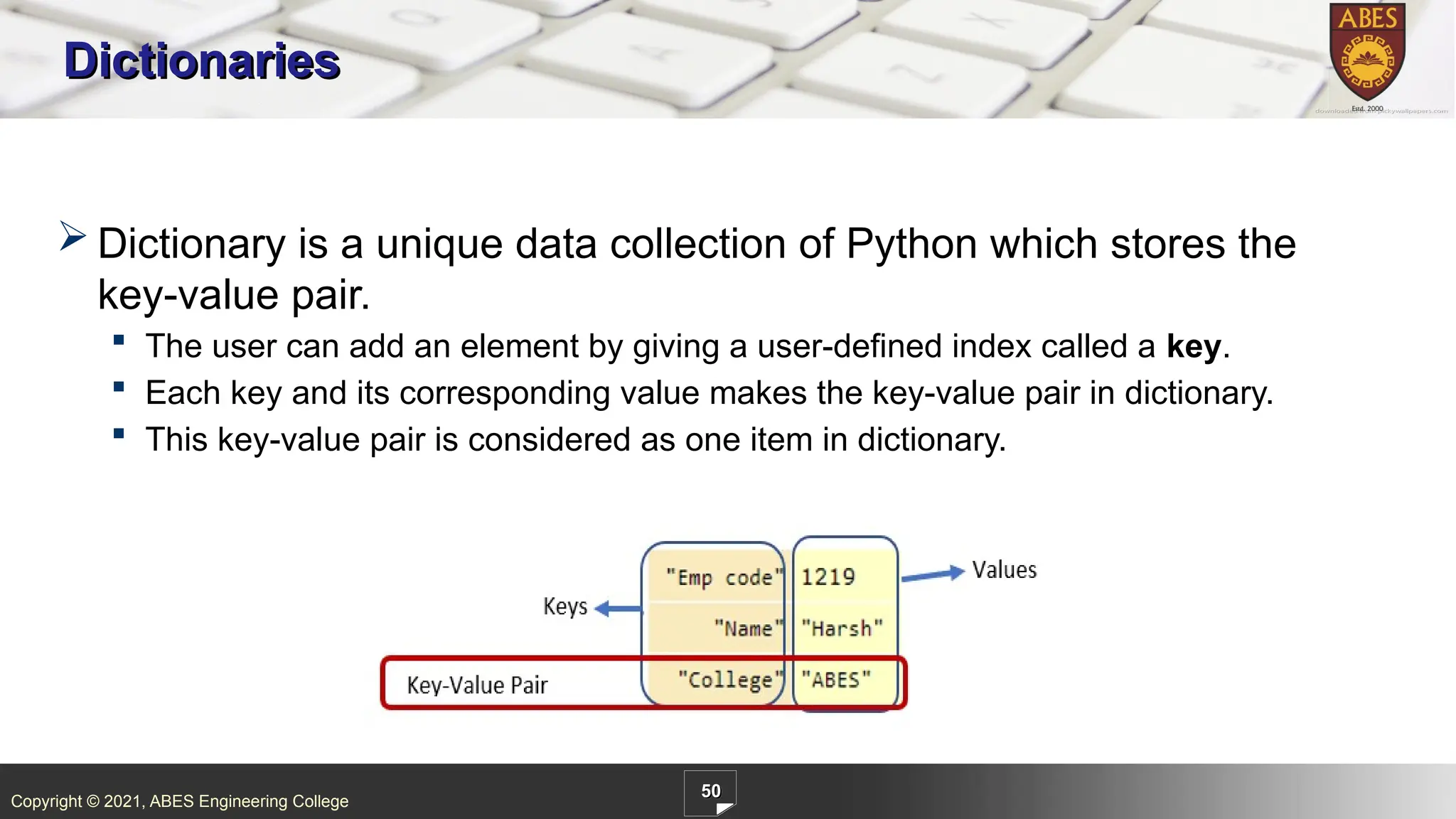 Copyright © 2021, ABES Engineering College
50
Dictionaries
 Dictionary is a unique data collection of Python which stores the
key-value pair.
 The user can add an element by giving a user-defined index called a key.
 Each key and its corresponding value makes the key-value pair in dictionary.
 This key-value pair is considered as one item in dictionary.
 