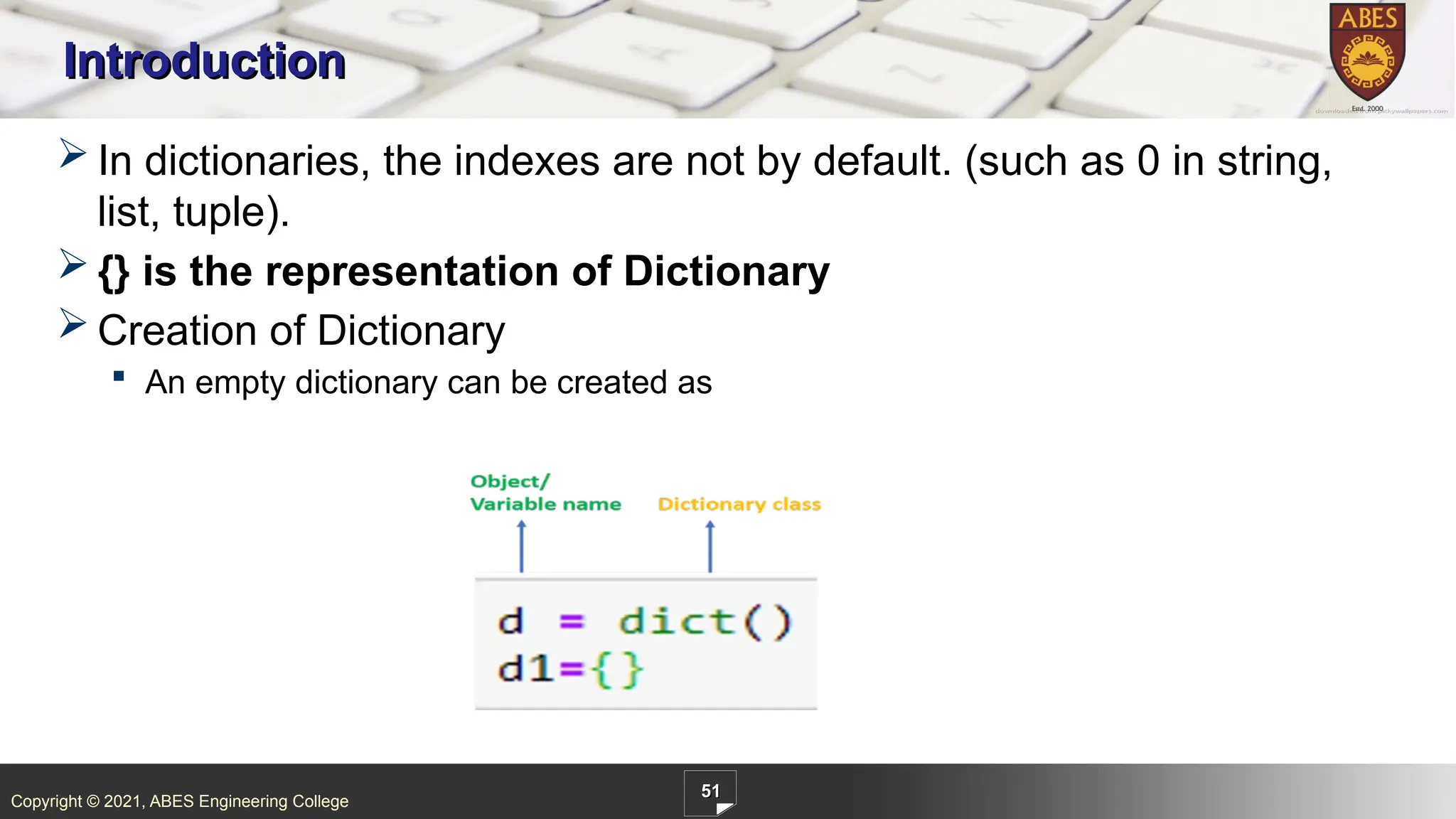Copyright © 2021, ABES Engineering College
51
Introduction
 In dictionaries, the indexes are not by default. (such as 0 in string,
list, tuple).
 {} is the representation of Dictionary
 Creation of Dictionary
 An empty dictionary can be created as
 