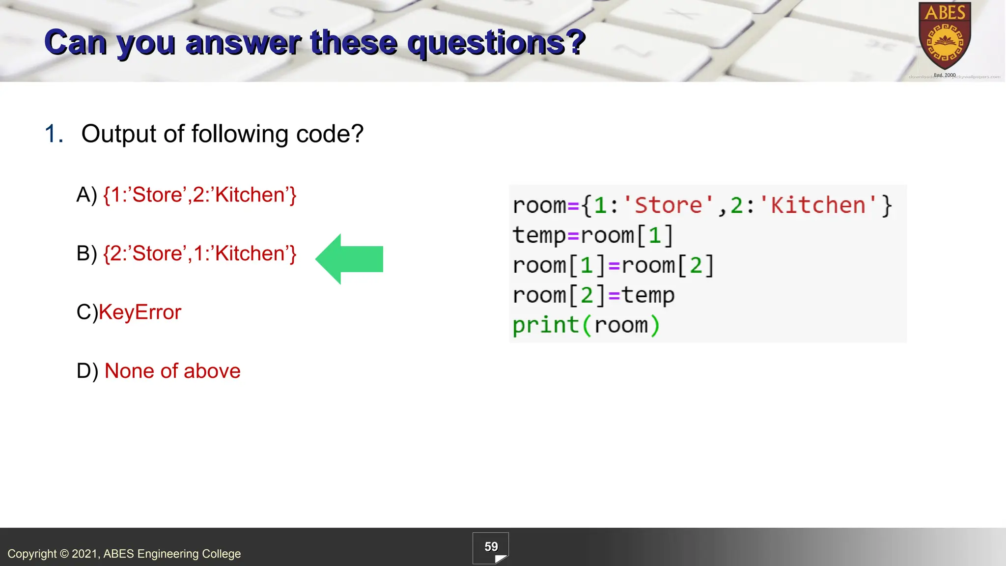 Copyright © 2021, ABES Engineering College
59
1. Output of following code?
A) {1:’Store’,2:’Kitchen’}
B) {2:’Store’,1:’Kitchen’}
C)KeyError
D) None of above
Can you answer these questions?
 
