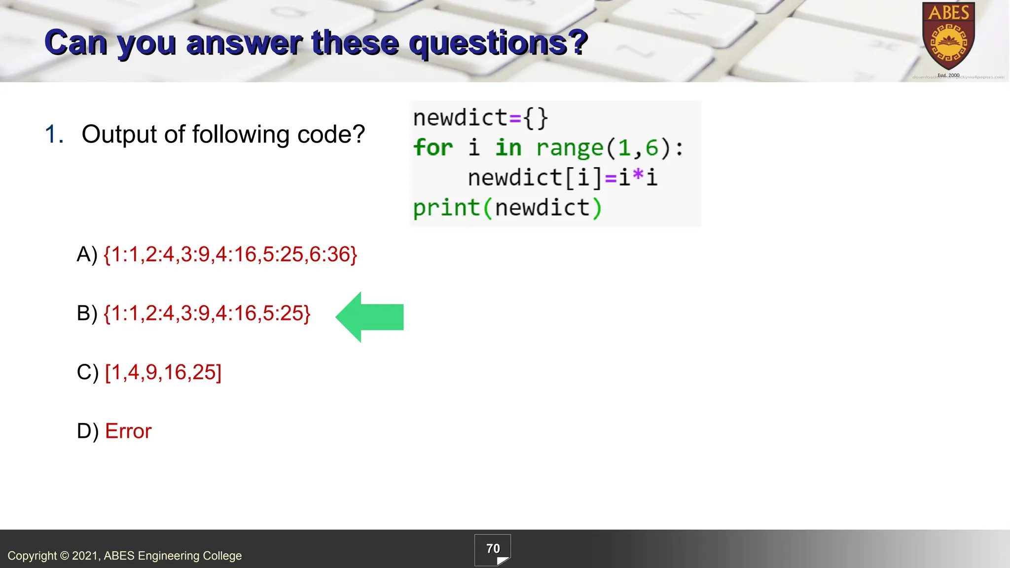 Copyright © 2021, ABES Engineering College
70
1. Output of following code?
A) {1:1,2:4,3:9,4:16,5:25,6:36}
B) {1:1,2:4,3:9,4:16,5:25}
C) [1,4,9,16,25]
D) Error
Can you answer these questions?
 