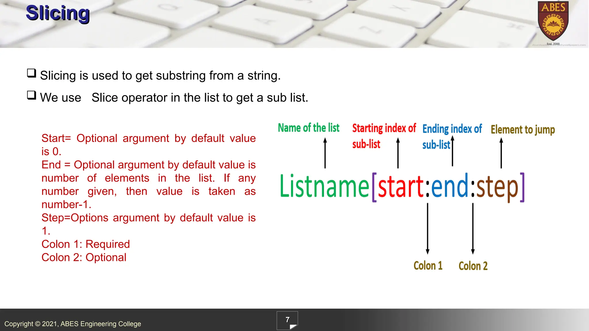 Copyright © 2021, ABES Engineering College
7
Slicing
 Slicing is used to get substring from a string.
 We use Slice operator in the list to get a sub list.
Start= Optional argument by default value
is 0.
End = Optional argument by default value is
number of elements in the list. If any
number given, then value is taken as
number-1.
Step=Options argument by default value is
1.
Colon 1: Required
Colon 2: Optional
 