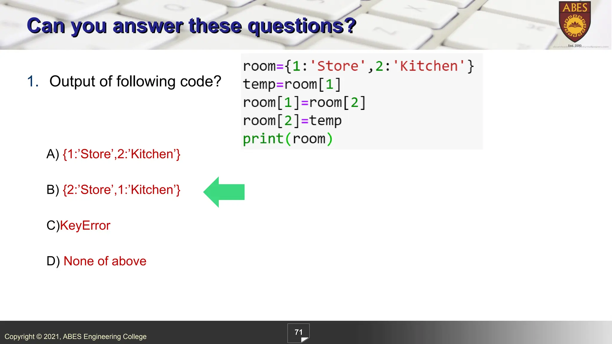 Copyright © 2021, ABES Engineering College
71
1. Output of following code?
A) {1:’Store’,2:’Kitchen’}
B) {2:’Store’,1:’Kitchen’}
C)KeyError
D) None of above
Can you answer these questions?
 