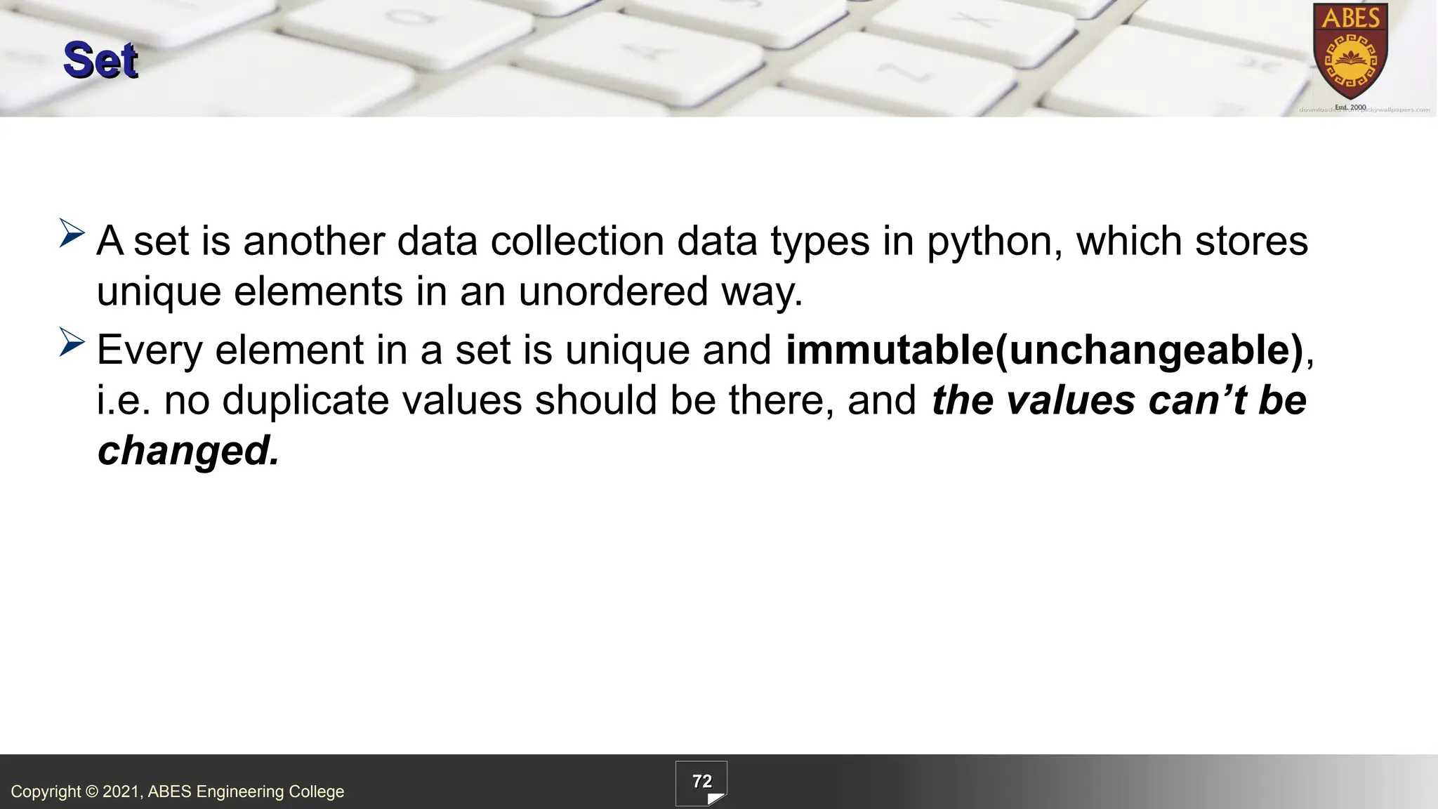 Copyright © 2021, ABES Engineering College
72
Set
 A set is another data collection data types in python, which stores
unique elements in an unordered way.
 Every element in a set is unique and immutable(unchangeable),
i.e. no duplicate values should be there, and the values can’t be
changed.
 