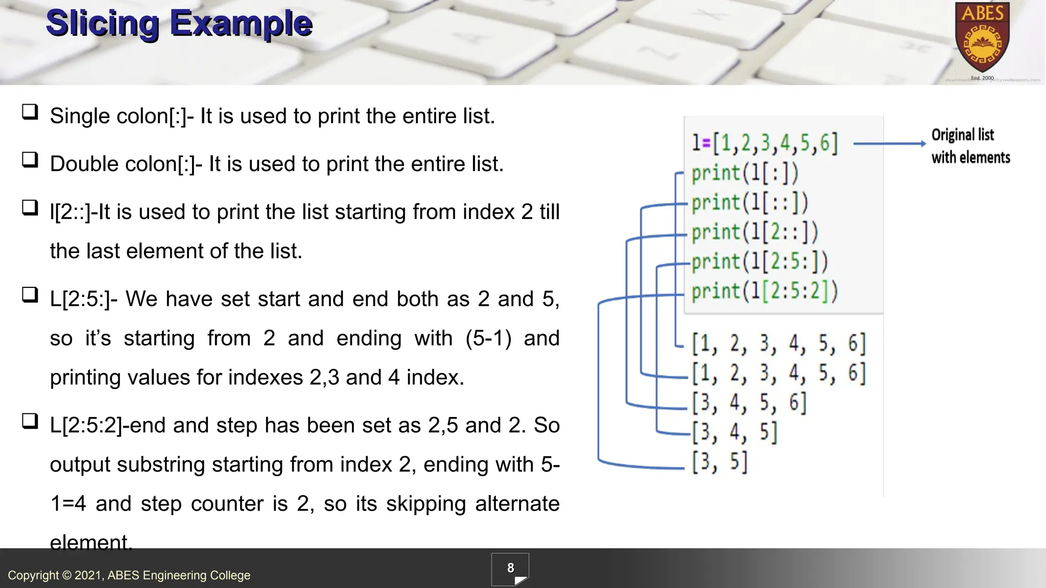 Copyright © 2021, ABES Engineering College
8
Slicing Example
 Single colon[:]- It is used to print the entire list.
 Double colon[:]- It is used to print the entire list.
 l[2::]-It is used to print the list starting from index 2 till
the last element of the list.
 L[2:5:]- We have set start and end both as 2 and 5,
so it’s starting from 2 and ending with (5-1) and
printing values for indexes 2,3 and 4 index.
 L[2:5:2]-end and step has been set as 2,5 and 2. So
output substring starting from index 2, ending with 5-
1=4 and step counter is 2, so its skipping alternate
element.
 