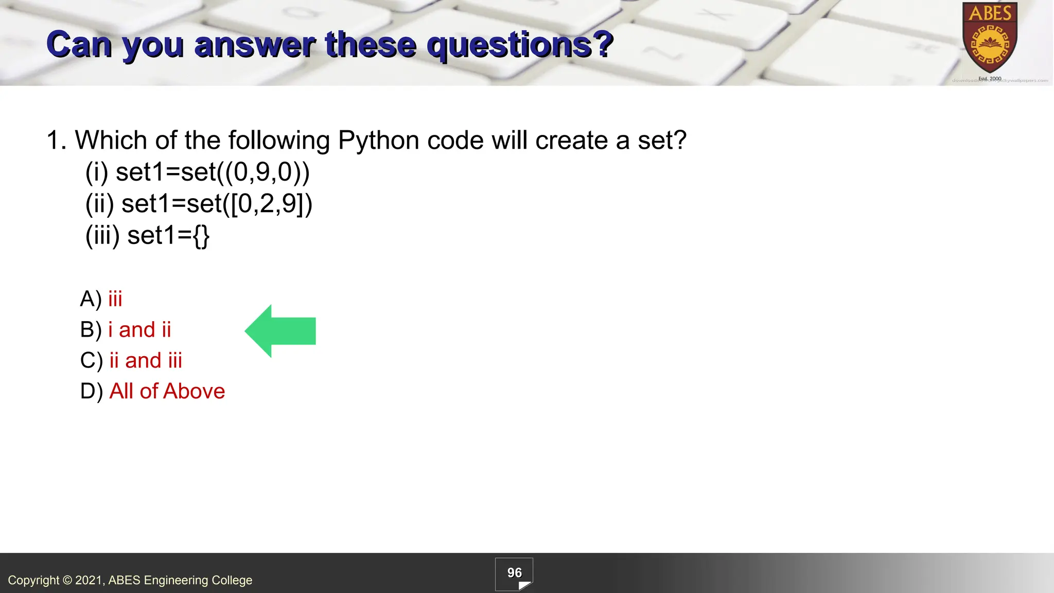 Copyright © 2021, ABES Engineering College
96
1. Which of the following Python code will create a set?
(i) set1=set((0,9,0))
(ii) set1=set([0,2,9])
(iii) set1={}
A) iii
B) i and ii
C) ii and iii
D) All of Above
Can you answer these questions?
 