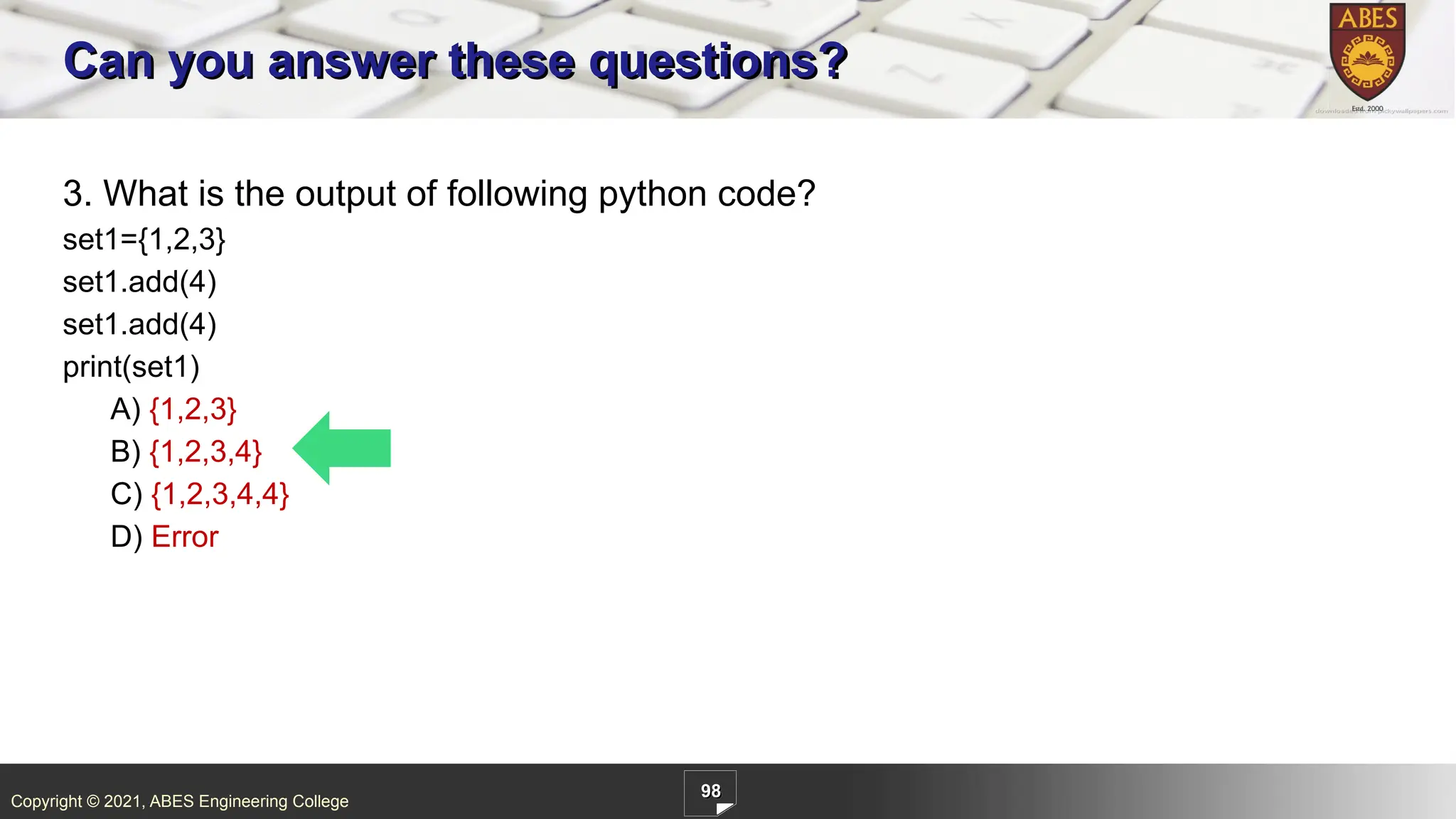 Copyright © 2021, ABES Engineering College
98
3. What is the output of following python code?
set1={1,2,3}
set1.add(4)
set1.add(4)
print(set1)
A) {1,2,3}
B) {1,2,3,4}
C) {1,2,3,4,4}
D) Error
Can you answer these questions?
 