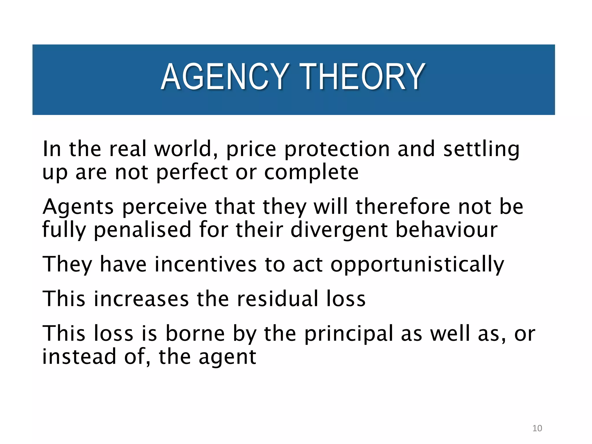 In the real world, price protection and settling
up are not perfect or complete
Agents perceive that they will therefore not be
fully penalised for their divergent behaviour
They have incentives to act opportunistically
This increases the residual loss
This loss is borne by the principal as well as, or
instead of, the agent
10
AGENCY THEORY
 