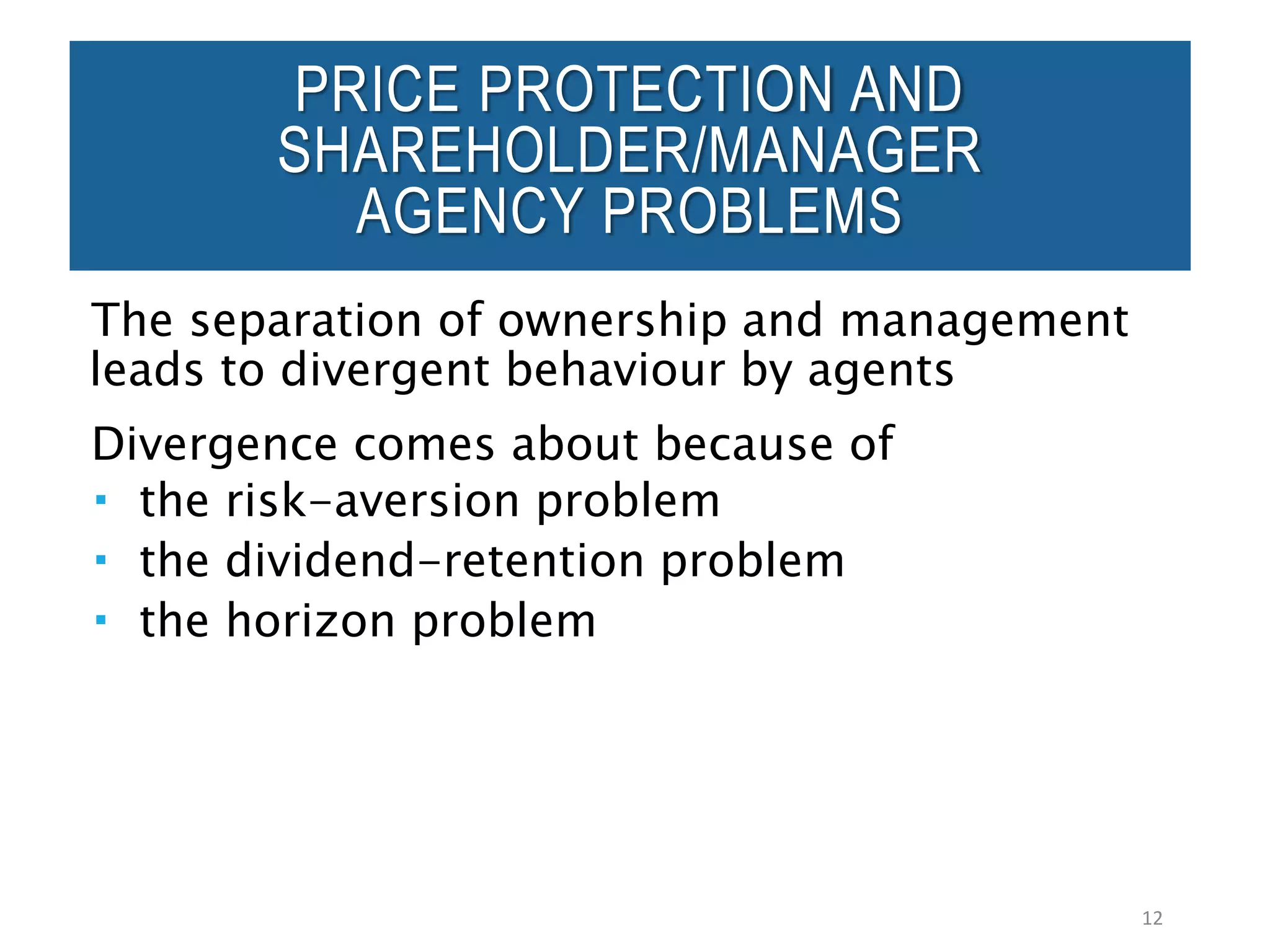 PRICE PROTECTION AND
SHAREHOLDER/MANAGER
AGENCY PROBLEMS
The separation of ownership and management
leads to divergent behaviour by agents
Divergence comes about because of
 the risk-aversion problem
 the dividend-retention problem
 the horizon problem
12
 