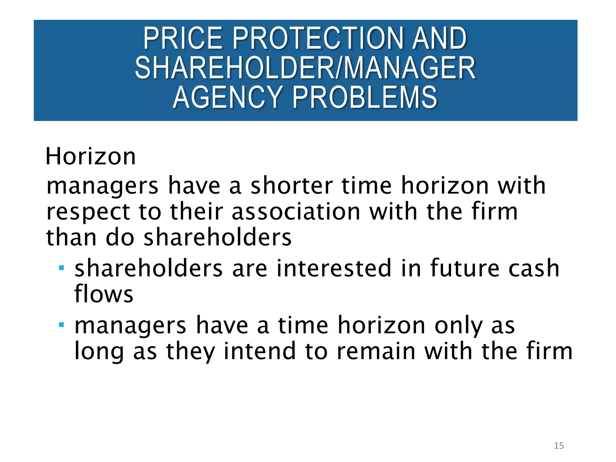 Horizon
managers have a shorter time horizon with
respect to their association with the firm
than do shareholders
 shareholders are interested in future cash
flows
 managers have a time horizon only as
long as they intend to remain with the firm
15
PRICE PROTECTION AND
SHAREHOLDER/MANAGER
AGENCY PROBLEMS
 