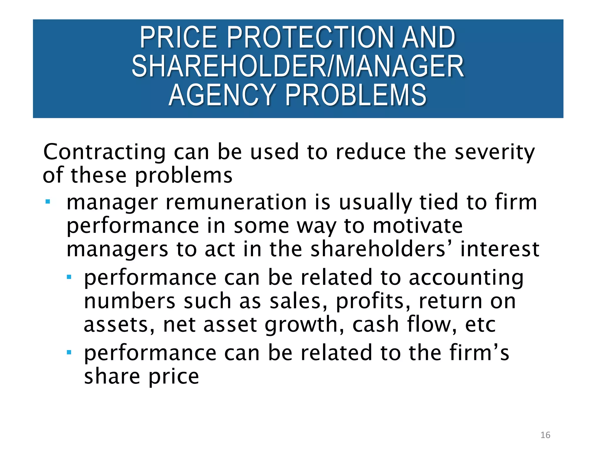 Contracting can be used to reduce the severity
of these problems
 manager remuneration is usually tied to firm
performance in some way to motivate
managers to act in the shareholders’ interest
 performance can be related to accounting
numbers such as sales, profits, return on
assets, net asset growth, cash flow, etc
 performance can be related to the firm’s
share price
16
PRICE PROTECTION AND
SHAREHOLDER/MANAGER
AGENCY PROBLEMS
 