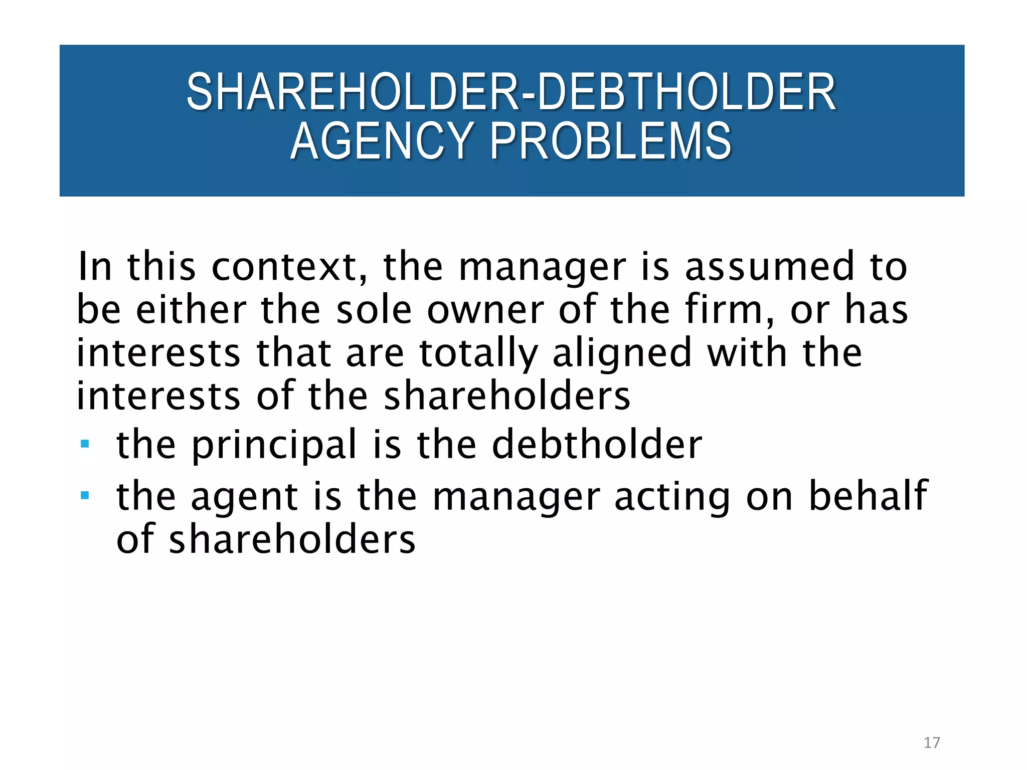 SHAREHOLDER-DEBTHOLDER
AGENCY PROBLEMS
In this context, the manager is assumed to
be either the sole owner of the firm, or has
interests that are totally aligned with the
interests of the shareholders
 the principal is the debtholder
 the agent is the manager acting on behalf
of shareholders
17
 