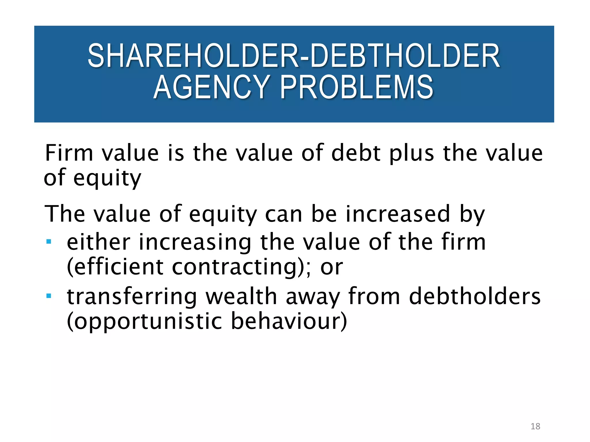 Firm value is the value of debt plus the value
of equity
The value of equity can be increased by
 either increasing the value of the firm
(efficient contracting); or
 transferring wealth away from debtholders
(opportunistic behaviour)
18
SHAREHOLDER-DEBTHOLDER
AGENCY PROBLEMS
 