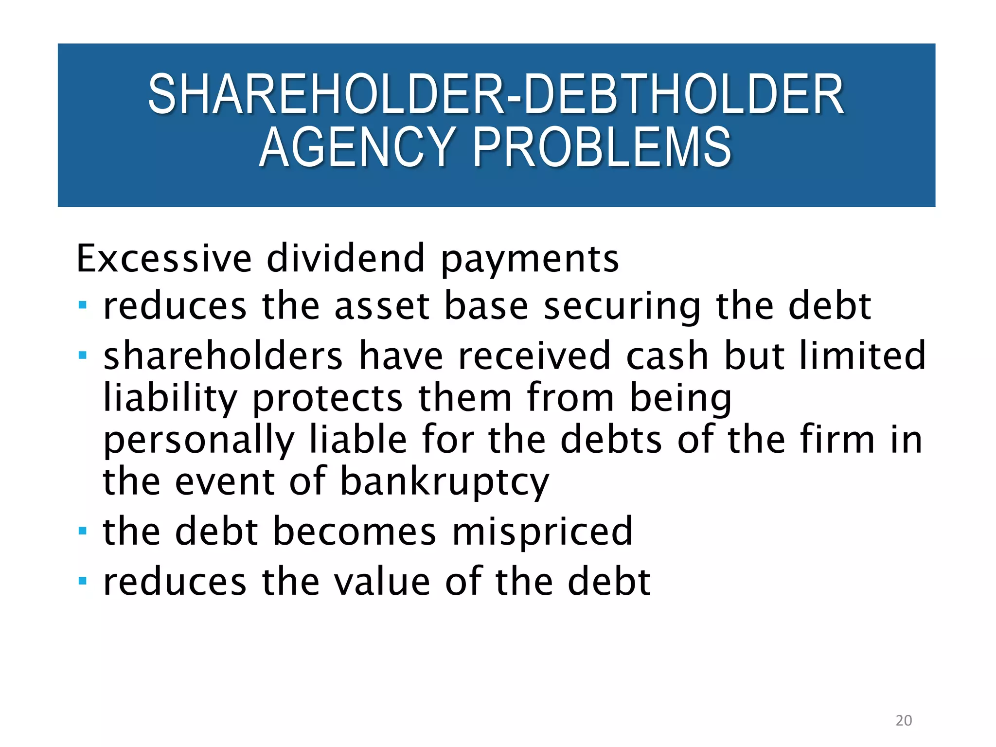 Excessive dividend payments
 reduces the asset base securing the debt
 shareholders have received cash but limited
liability protects them from being
personally liable for the debts of the firm in
the event of bankruptcy
 the debt becomes mispriced
 reduces the value of the debt
20
SHAREHOLDER-DEBTHOLDER
AGENCY PROBLEMS
 