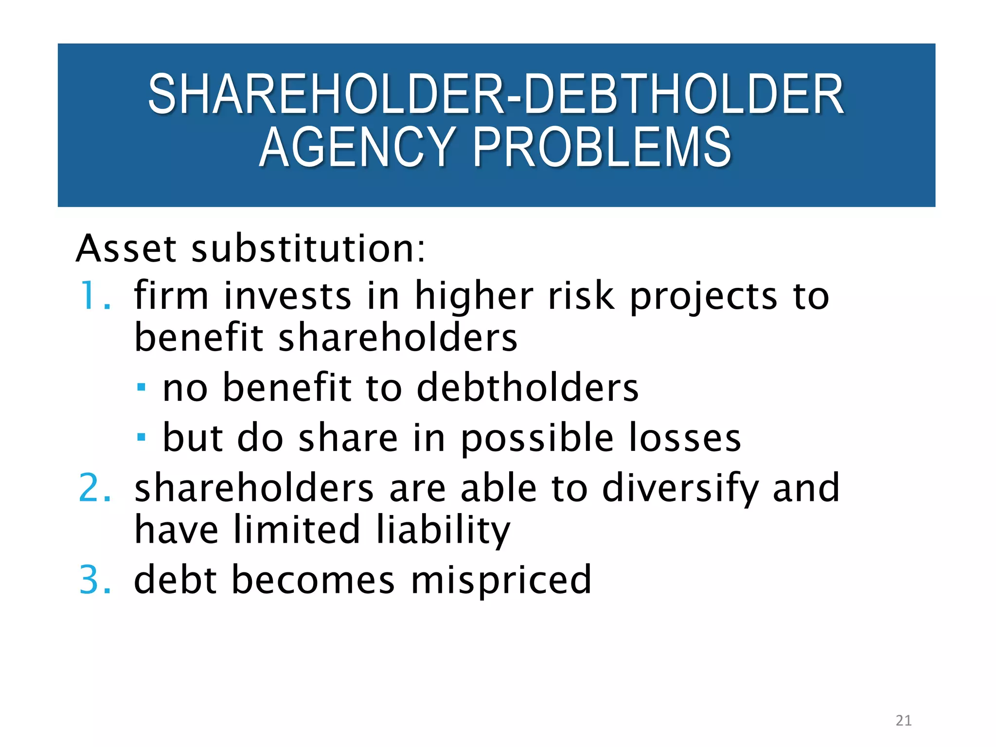 Asset substitution:
1. firm invests in higher risk projects to
benefit shareholders
 no benefit to debtholders
 but do share in possible losses
2. shareholders are able to diversify and
have limited liability
3. debt becomes mispriced
21
SHAREHOLDER-DEBTHOLDER
AGENCY PROBLEMS
 