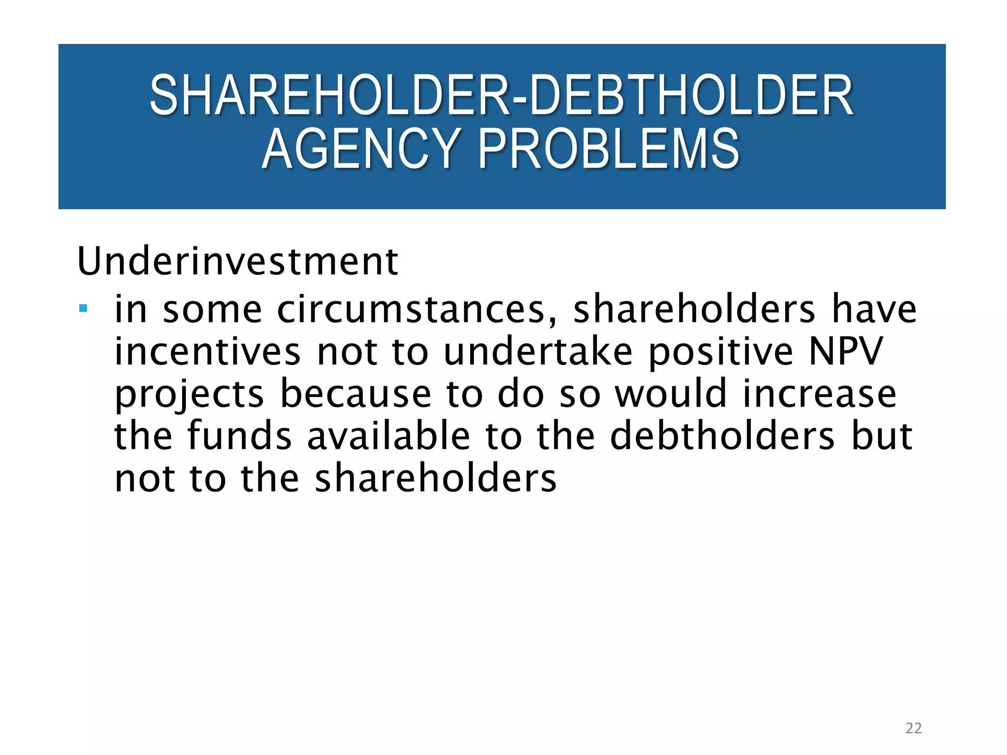 Underinvestment
 in some circumstances, shareholders have
incentives not to undertake positive NPV
projects because to do so would increase
the funds available to the debtholders but
not to the shareholders
22
SHAREHOLDER-DEBTHOLDER
AGENCY PROBLEMS
 