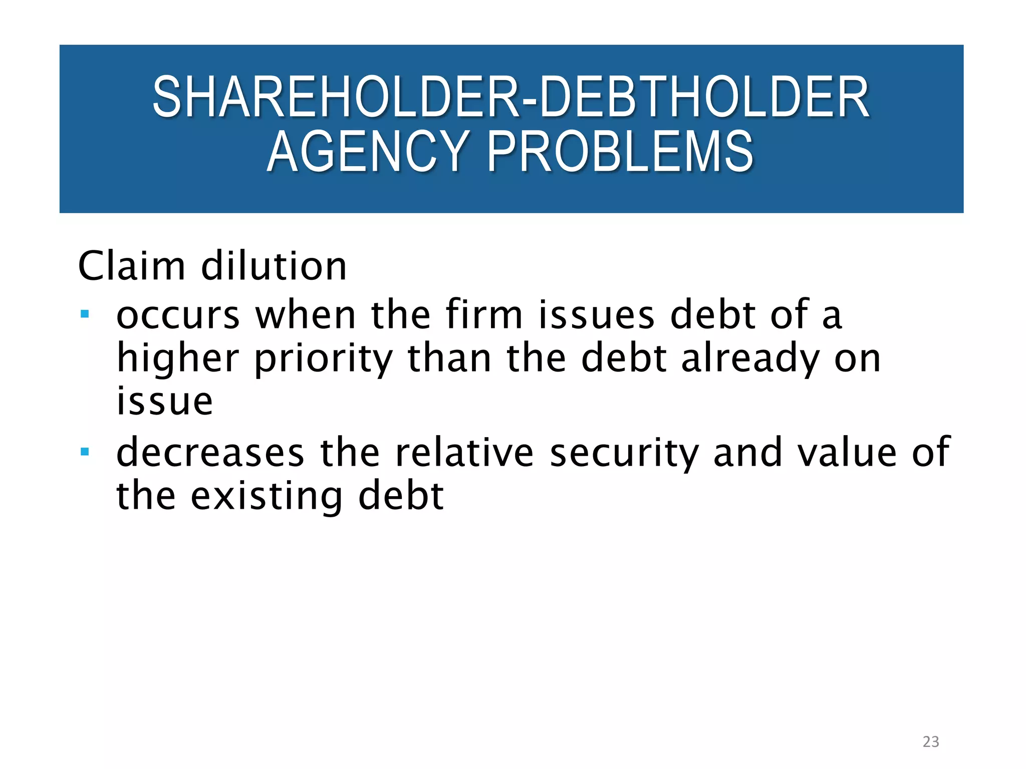 Claim dilution
 occurs when the firm issues debt of a
higher priority than the debt already on
issue
 decreases the relative security and value of
the existing debt
23
SHAREHOLDER-DEBTHOLDER
AGENCY PROBLEMS
 