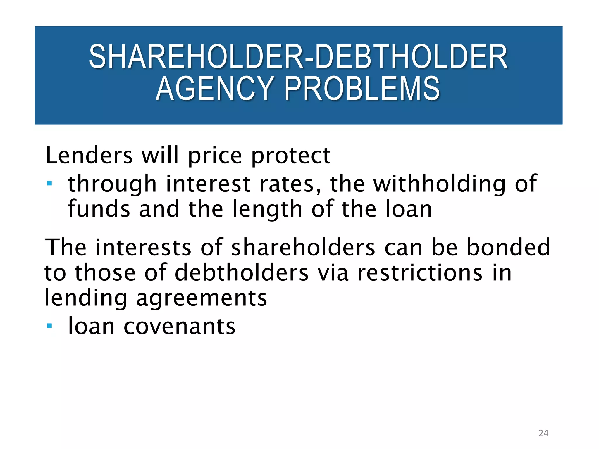 Lenders will price protect
 through interest rates, the withholding of
funds and the length of the loan
The interests of shareholders can be bonded
to those of debtholders via restrictions in
lending agreements
 loan covenants
24
SHAREHOLDER-DEBTHOLDER
AGENCY PROBLEMS
 