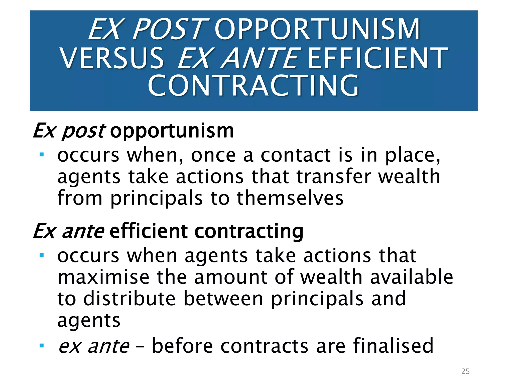 EX POST OPPORTUNISM
VERSUS EX ANTE EFFICIENT
CONTRACTING
Ex post opportunism
 occurs when, once a contact is in place,
agents take actions that transfer wealth
from principals to themselves
Ex ante efficient contracting
 occurs when agents take actions that
maximise the amount of wealth available
to distribute between principals and
agents
 ex ante – before contracts are finalised
25
 