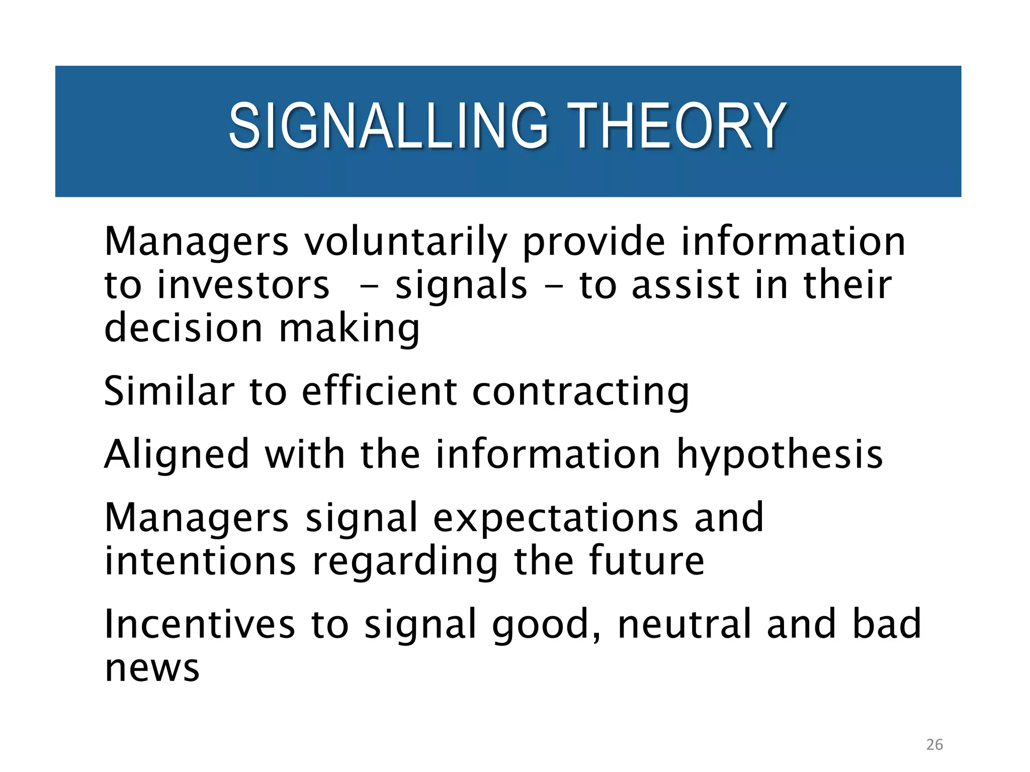 SIGNALLING THEORY
Managers voluntarily provide information
to investors - signals - to assist in their
decision making
Similar to efficient contracting
Aligned with the information hypothesis
Managers signal expectations and
intentions regarding the future
Incentives to signal good, neutral and bad
news
26
 