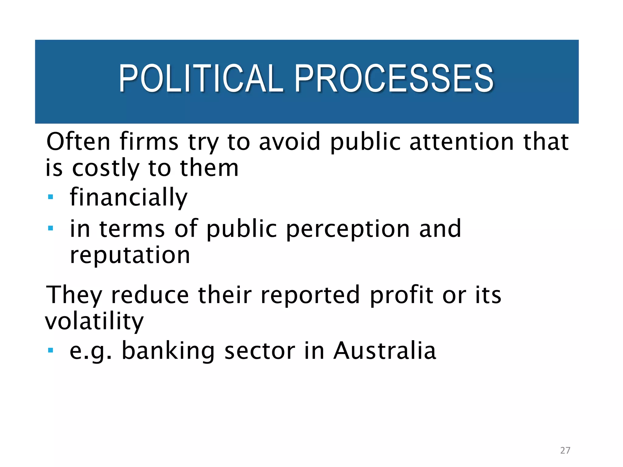 POLITICAL PROCESSES
Often firms try to avoid public attention that
is costly to them
 financially
 in terms of public perception and
reputation
They reduce their reported profit or its
volatility
 e.g. banking sector in Australia
27
 