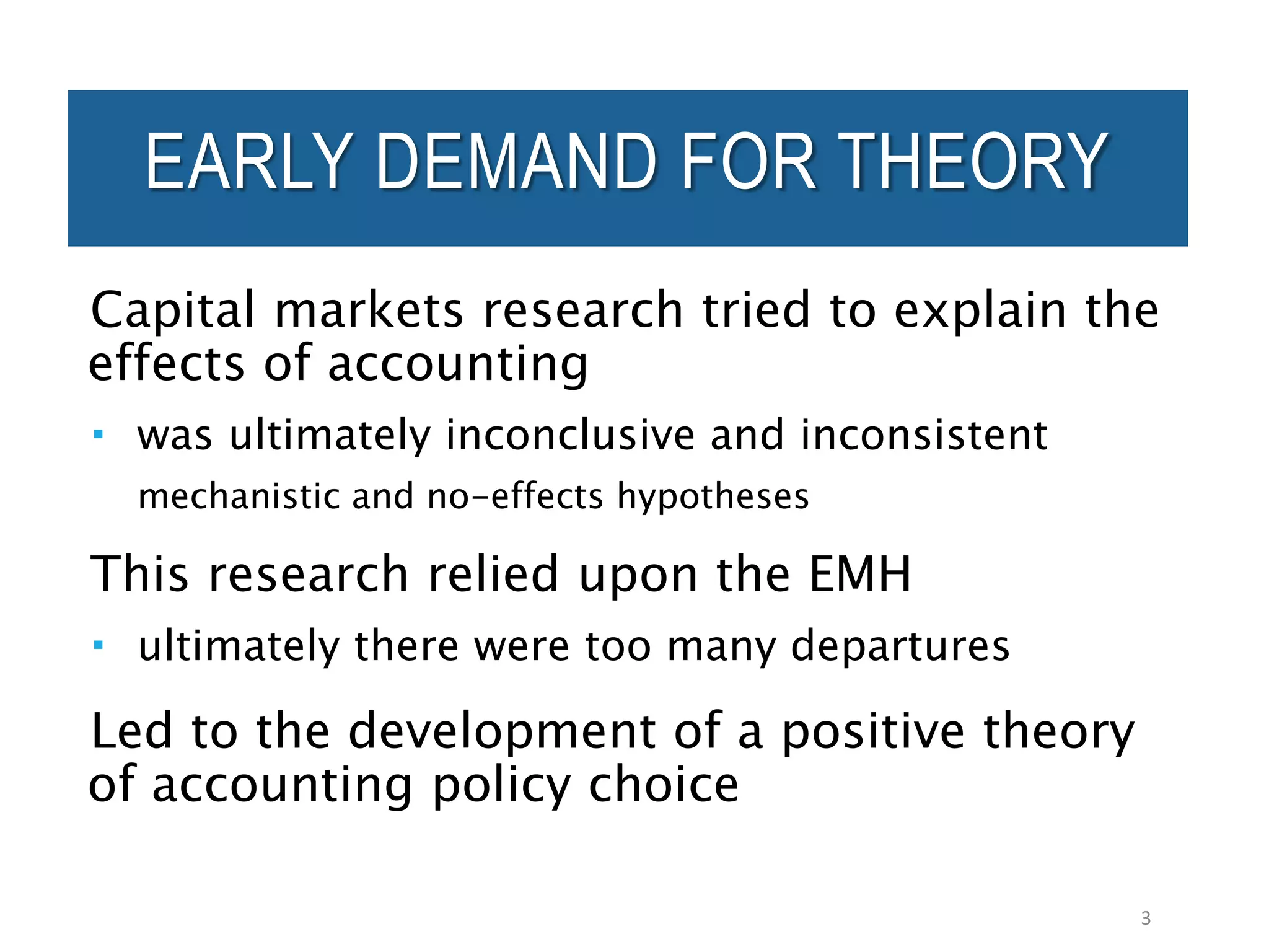 EARLY DEMAND FOR THEORY
Capital markets research tried to explain the
effects of accounting
 was ultimately inconclusive and inconsistent
mechanistic and no-effects hypotheses
This research relied upon the EMH
 ultimately there were too many departures
Led to the development of a positive theory
of accounting policy choice
3
 