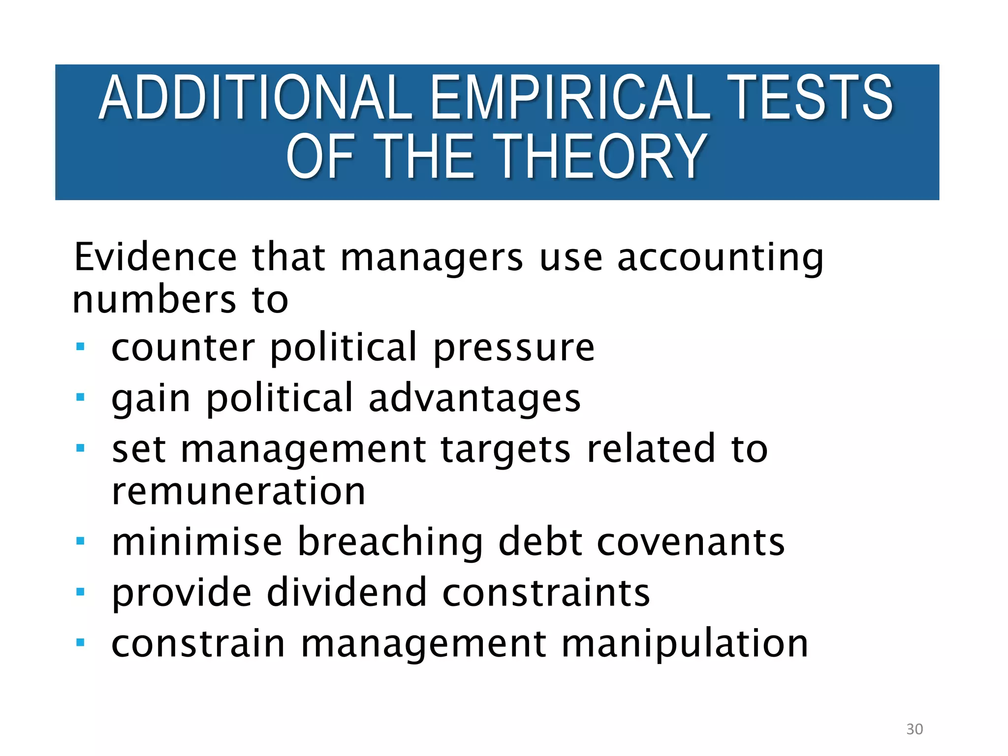Evidence that managers use accounting
numbers to
 counter political pressure
 gain political advantages
 set management targets related to
remuneration
 minimise breaching debt covenants
 provide dividend constraints
 constrain management manipulation
30
ADDITIONAL EMPIRICAL TESTS
OF THE THEORY
 