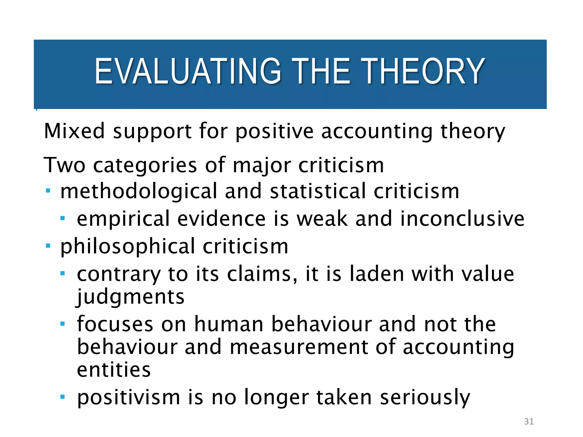 EVALUATING THE THEORY
Mixed support for positive accounting theory
Two categories of major criticism
 methodological and statistical criticism
 empirical evidence is weak and inconclusive
 philosophical criticism
 contrary to its claims, it is laden with value
judgments
 focuses on human behaviour and not the
behaviour and measurement of accounting
entities
 positivism is no longer taken seriously
31
 