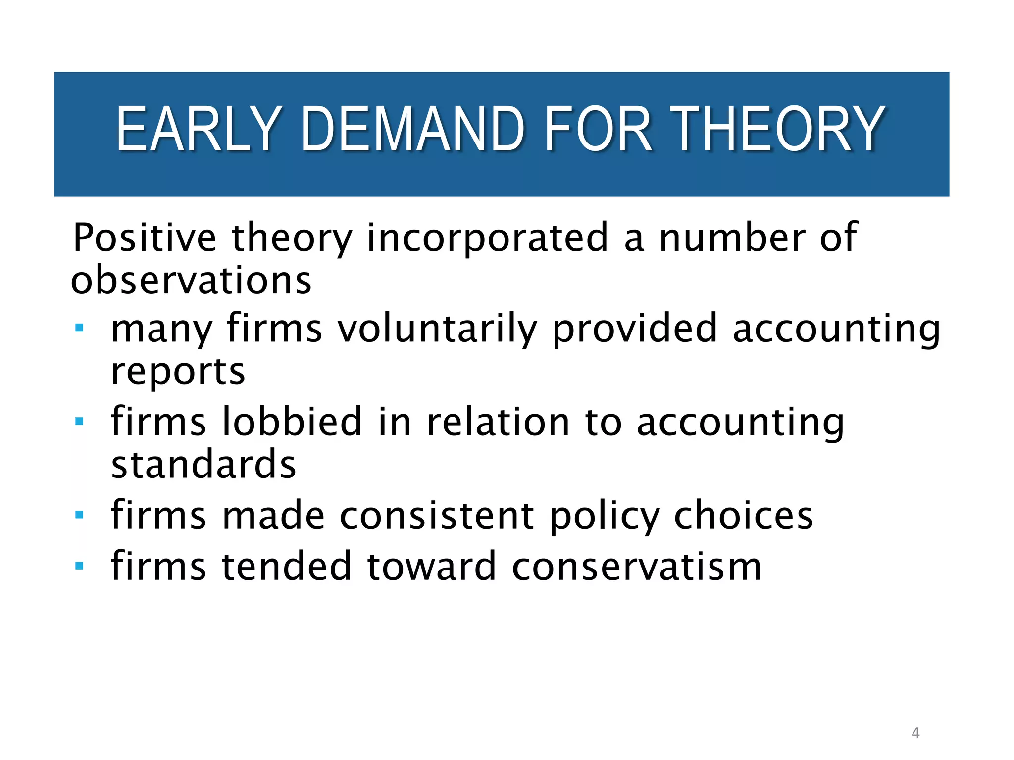 Positive theory incorporated a number of
observations
 many firms voluntarily provided accounting
reports
 firms lobbied in relation to accounting
standards
 firms made consistent policy choices
 firms tended toward conservatism
4
EARLY DEMAND FOR THEORY
 