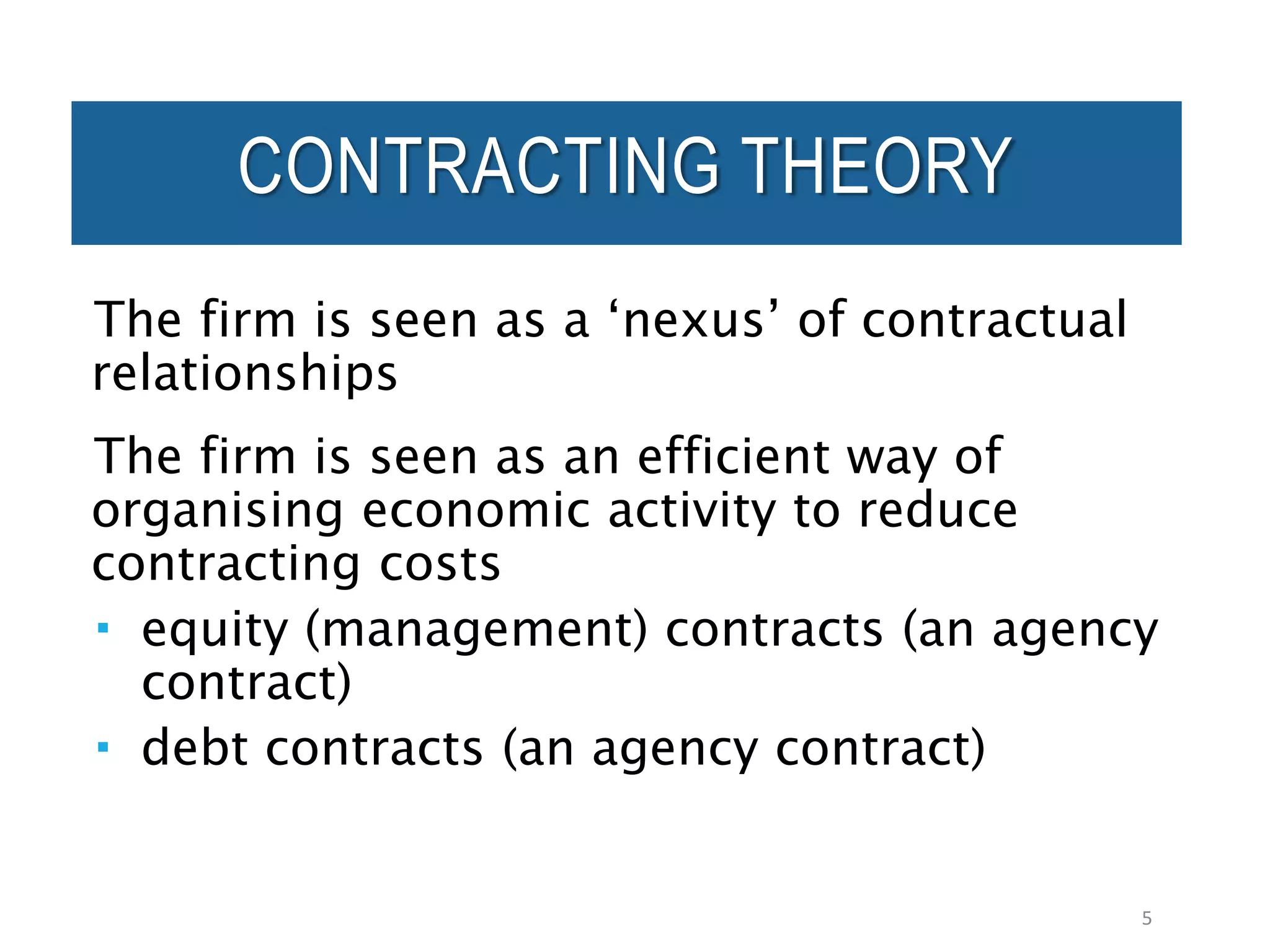 CONTRACTING THEORY
The firm is seen as a ‘nexus’ of contractual
relationships
The firm is seen as an efficient way of
organising economic activity to reduce
contracting costs
 equity (management) contracts (an agency
contract)
 debt contracts (an agency contract)
5
 